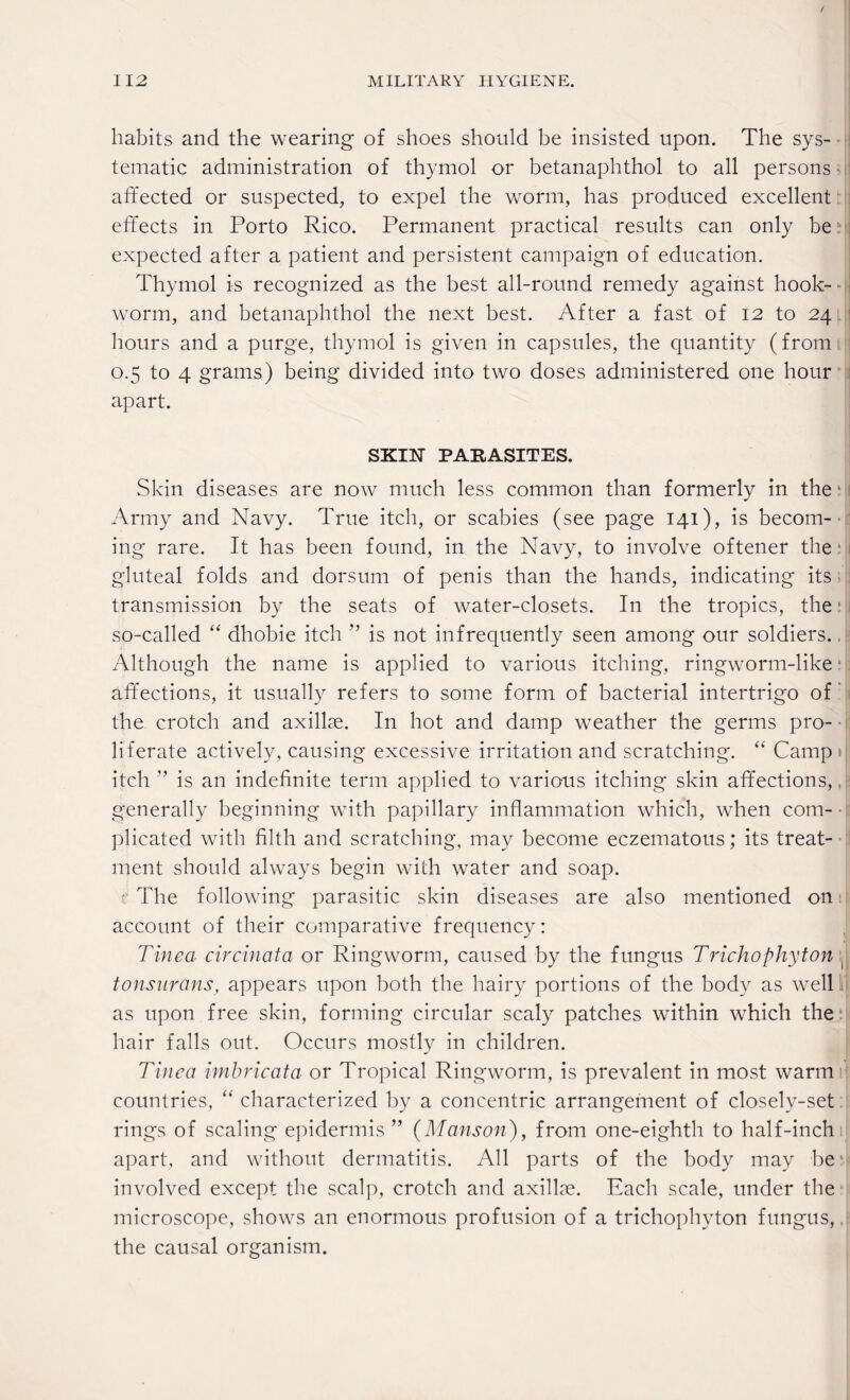 habits and the wearing of shoes should be insisted upon. The sys¬ tematic administration of thymol or betanaphthol to all persons affected or suspected, to expel the worm, has produced excellent effects in Porto Rico. Permanent practical results can only be expected after a patient and persistent campaign of education. Thymol is recognized as the best all-round remedy against hook¬ worm, and betanaphthol the next best. After a fast of 12 to 24 hours and a purge, thymol is given in capsules, the quantity (from 0.5 to 4 grams) being divided into two doses administered one hour apart. SKIN PARASITES. Skin diseases are now much less common than formerly in the 1 Army and Navy. True itch, or scabies (see page 141), is becom¬ ing rare. It has been found, in the Navy, to involve oftener the gluteal folds and dorsum of penis than the hands, indicating its transmission by the seats of water-closets. In the tropics, the: so-called “ dhobie itch ” is not infrequently seen among our soldiers.. Although the name is applied to various itching, ringworm-like affections, it usually refers to some form of bacterial intertrigo of the crotch and axillae. In hot and damp weather the germs pro¬ liferate actively, causing excessive irritation and scratching. “ Camp» itch ” is an indefinite term applied to various itching skin affections,. generally beginning with papillary inflammation which, when com¬ plicated with filth and scratching, may become eczematous; its treat¬ ment should always begin with water and soap. t: The following parasitic skin diseases are also mentioned on 1 account of their comparative frequency: Tinea circinata or Ringworm, caused by the fungus Trichophyton \ tonsurans, appears upon both the hairy portions of the body as well lit as upon free skin, forming circular scaly patches within which the hair falls out. Occurs mostly in children. Tinea imbricata or Tropical Ringworm, is prevalent in most warm countries, “ characterized by a concentric arrangement of closely-set rings of scaling epidermis ” (Manson), from one-eighth to half-inch apart, and without dermatitis. All parts of the body may be involved except the scalp, crotch and axillae. Each scale, under the microscope, shows an enormous profusion of a trichophyton fungus,. the causal organism.