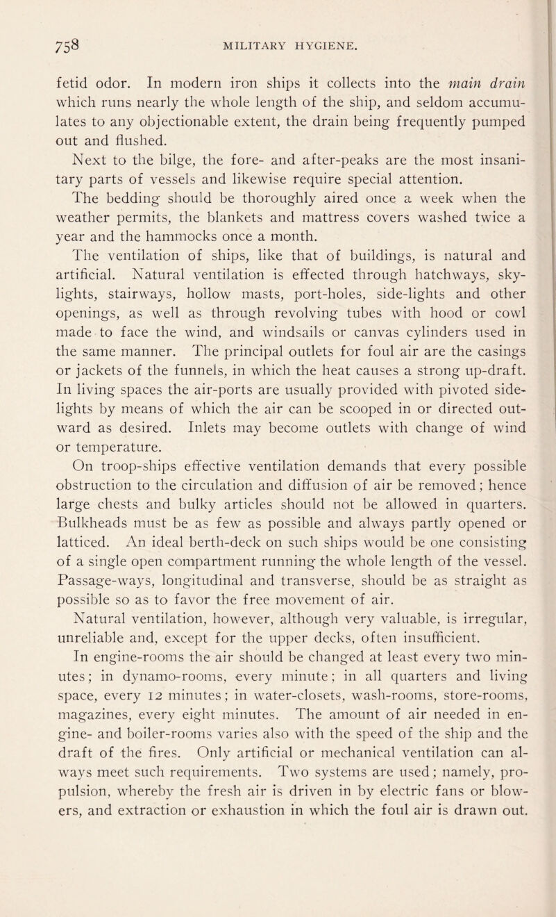 fetid odor. In modern iron ships it collects into the main drain which runs nearly the whole length of the ship, and seldom accumu¬ lates to any objectionable extent, the drain being frequently pumped out and flushed. Next to the bilge, the fore- and after-peaks are the most insani¬ tary parts of vessels and likewise require special attention. The bedding should be thoroughly aired once a week when the weather permits, the blankets and mattress covers washed twice a year and the hammocks once a month. The ventilation of ships, like that of buildings, is natural and artificial. Natural ventilation is effected through hatchways, sky¬ lights, stairways, hollow masts, port-holes, side-lights and other openings, as well as through revolving tubes with hood or cowl made to face the wind, and windsails or canvas cylinders used in the same manner. The principal outlets for foul air are the casings or jackets of the funnels, in which the heat causes a strong up-draft. In living spaces the air-ports are usually provided with pivoted side¬ lights by means of which the air can be scooped in or directed out¬ ward as desired. Inlets may become outlets with change of wind or temperature. On troop-ships effective ventilation demands that every possible obstruction to the circulation and diffusion of air be removed; hence large chests and bulky articles should not be allowed in quarters. Bulkheads must be as few as possible and always partly opened or latticed. An ideal berth-deck on such ships would be one consisting of a single open compartment running the whole length of the vessel. Passage-ways, longitudinal and transverse, should be as straight as possible so as to favor the free movement of air. Natural ventilation, however, although very valuable, is irregular, unreliable and, except for the upper decks, often insufficient. In engine-rooms the air should be changed at least every two min¬ utes ; in dynamo-rooms, every minute; in all quarters and living space, every 12 minutes; in water-closets, wash-rooms, store-rooms, magazines, every eight minutes. The amount of air needed in en¬ gine- and boiler-rooms varies also with the speed of the ship and the draft of the fires. Only artificial or mechanical ventilation can al¬ ways meet such requirements. Two systems are used; namely, pro¬ pulsion, whereby the fresh air is driven in by electric fans or blow¬ ers, and extraction or exhaustion in which the foul air is drawn out.