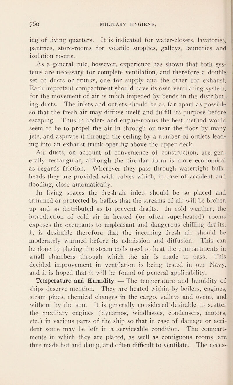 ing of living quarters. It is indicated for water-closets, lavatories, pantries, store-rooms for volatile supplies, galleys, laundries and isolation rooms. As a general rule, however, experience has shown that both sys¬ tems are necessary for complete ventilation, and therefore a double set of ducts or trunks, one for supply and the other for exhaust. Each important compartment should have its own ventilating system, for the movement of air is much impeded by bends in the distribut¬ ing ducts. The inlets and outlets should be as far apart as possible so that the fresh air may diffuse itself and fulfill its purpose before escaping. Thus in boiler- and engine-rooms the best method would seem to be to propel the air in through or near the floor by many jets, and aspirate it through the ceiling by a number of outlets lead¬ ing into an exhaust trunk opening above the upper deck. Air ducts, on account of convenience of construction, are gen¬ erally rectangular, although the circular form is more economical as regards friction. Wherever they pass through watertight bulk¬ heads they are provided with valves which, in case of accident and flooding, close automatically. In living spaces the fresh-air inlets should be so placed and trimmed or protected by baffles that the streams of air will be broken up and so distributed as to prevent drafts. In cold weather, the introduction of cold air in heated (or often superheated) rooms exposes the occupants to unpleasant and dangerous chilling drafts. It is desirable therefore that the incoming fresh air should be moderately warmed before its admission and diffusion. This can be done by placing the steam coils used to heat the compartments in small chambers through which the air is made to pass. This decided improvement in ventilation is being tested in our Navy, and it is hoped that it will be found of general applicability. Temperature and Humidity. — The temperature and humidity of ships deserve mention. They are heated within by boilers, engines, steam pipes, chemical changes in the cargo, galleys and ovens, and without by the sun. It is generally considered desirable to scatter the auxiliary engines (dynamos, windlasses, condensers, motors, etc.) in various parts of the ship so that in case of damage or acci¬ dent some may be left in a serviceable condition. The compart¬ ments in which they are placed, as well as contiguous rooms, are thus made hot and damp, and often difficult to ventilate. The neces-