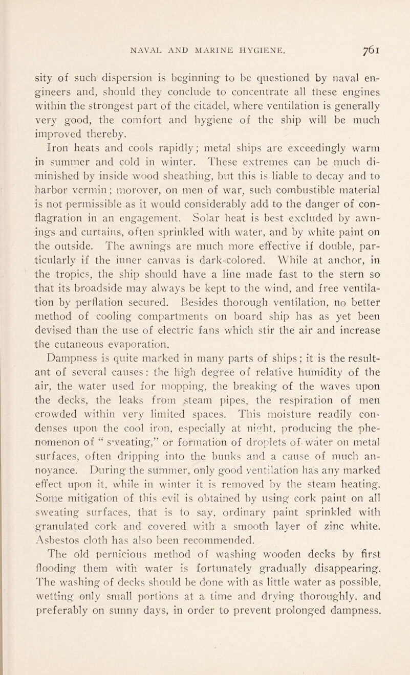 sity of such dispersion is beginning to be questioned by naval en¬ gineers and, should they conclude to concentrate all these engines within the strongest part of the citadel, where ventilation is generally very good, the comfort and hygiene of the ship will be much improved thereby. Iron heats and cools rapidly; metal ships are exceedingly warm in summer and cold in winter. These extremes can be much di¬ minished by inside wood sheathing', but this is liable to decay and to harbor vermin; morover, on men of war, such combustible material is not permissible as it would considerably add to the danger of con¬ flagration in an engagement. Solar heat is best excluded by awn¬ ings and curtains, often sprinkled with water, and by white paint on the outside. The awnings are much more effective if double, par¬ ticularly if the inner canvas is dark-colored. While at anchor, in the tropics, the ship should have a line made fast to the stern so that its broadside may always be kept to the wind, and free ventila¬ tion by perflation secured. Besides thorough ventilation, no better method of cooling compartments on board ship has as yet been devised than the use of electric fans which stir the air and increase the cutaneous evaporation. Dampness is quite marked in many parts of ships; it is the result¬ ant of several causes : the high degree of relative humidity of the air, the water used for mopping, the breaking of the waves upon the decks, the leaks from steam pipes, the respiration of men crowded within very limited spaces. This moisture readily con¬ denses upon the cool iron, especially at night, producing the phe¬ nomenon of “ sweating,” or formation of droplets of water on metal surfaces, often dripping into the bunks and a cause of much an¬ noyance. During the summer, only good ventilation has any marked effect upon it, while in winter it is removed by the steam heating. Some mitigation of this evil is obtained by using cork paint on all sweating surfaces, that is to say, ordinary paint sprinkled with granulated cork and covered with a smooth layer of zinc white. Asbestos cloth has also been recommended. The old pernicious method of washing wooden decks by first flooding them with water is fortunately gradually disappearing. The washing of decks should be done with as little water as possible, wetting only small portions at a time and drying thoroughly, and preferably on sunny days, in order to prevent prolonged dampness.