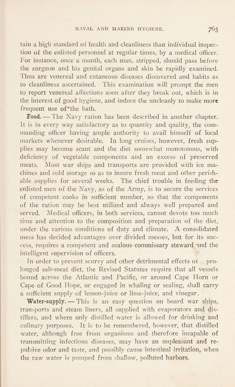 tain a high standard of health and cleanliness than individual inspec¬ tion of the enlisted personnel at regular times, by a medical officer. For instance, once a month, each man, stripped, should pass before the surgeon and his genital organs and skin be rapidly examined. Thus are venereal and cutaneous diseases discovered and habits as to cleanliness ascertained. This examination will prompt the men to report venereal affections soon after they break out, which is in the interest of good hygiene, and induce the uncleanly to make more frequent use of®the bath. Food. — The Navy ration has been described in another chapter. It is in every way satisfactory as to quantity and quality, the com¬ manding officer having ample authority to avail himself of local markets whenever desirable. In long cruises, however, fresh sup¬ plies may become scant and the diet somewhat monotonous, with deficiency of vegetable components and an excess of preserved meats. Most war ship,s and transports are provided with ice ma¬ chines and cold storage so as to insure fresh meat and other perish¬ able supplies for several weeks. The chief trouble in feeding the enlisted men of the Navy, as of the Army, is to secure the services of competent cooks in sufficient number, so that the components of the ration may be best utilized and always well prepared and served. Medical officers, in both services, cannot devote too much time and attention to the composition and preparation of the diet, under the various conditions of duty and climate. A consolidated mess has decided advantages over divided messes, but for its suc¬ cess, requires a competent and zealous' commissary steward and the intelligent supervision of officers. In order to prevent scurvy and other detrimental effects of pro¬ longed salt-meat diet, the Revised Statutes require that all vessels bound across the Atlantic and Pacific, or around Cape Horn or Cape of Good Hope, or engaged in whaling or sealing, shall carry a sufficient supply of lemon-juice or lime-juice, and vinegar. Water-supply. — This is an easy question on board war ships, transports and steam liners, all supplied with evaporators and dis¬ tillers, and where only distilled water is allowed for drinking and culinary purposes. It is to be remembered, however, that distilled water, although free from organisms and therefore incapable of transmitting infectious diseases, may have an unpleasant and re¬ pulsive odor and taste, and possibly cause intestinal irritation, when the raw water is pumped from shallow, polluted harbors.