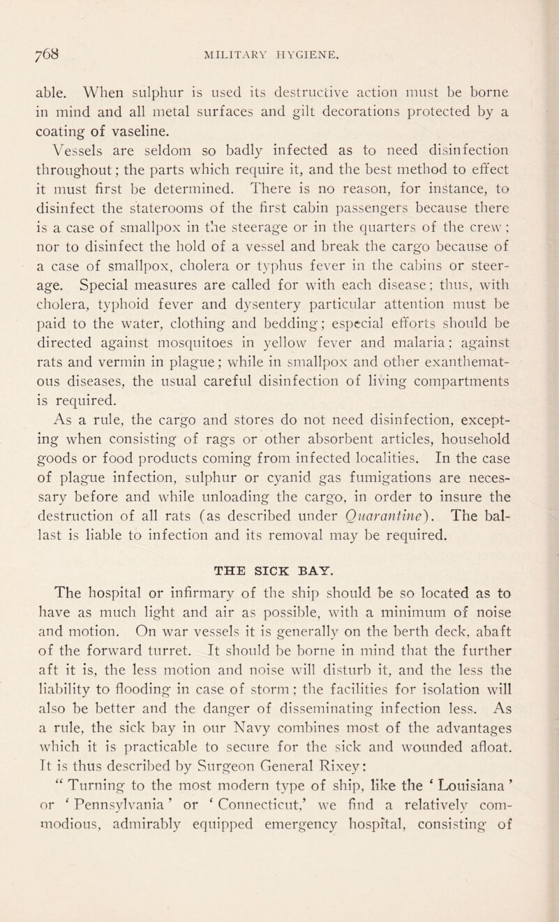 able. When sulphur is used its destructive action must be borne in mind and all metal surfaces and gilt decorations protected by a coating of vaseline. Vessels are seldom so badly infected as to need disinfection throughout; the parts which require it, and the best method to effect it must first be determined. There is no reason, for instance, to disinfect the staterooms of the first cabin passengers because there is a case of smallpox in the steerage or in the quarters of the crew; nor to disinfect the hold of a vessel and break the cargo because of a case of smallpox, cholera or typhus fever in the cabins or steer¬ age. Special measures are called for with each disease; thus, with cholera, typhoid fever and dysentery particular attention must be paid to the water, clothing and bedding; especial efforts should be directed against mosquitoes in yellow fever and malaria; against rats and vermin in plague; while in smallpox and other exanthemat¬ ous diseases, the usual careful disinfection of living compartments is required. As a rule, the cargo and stores do not need disinfection, except¬ ing when consisting of rags or other absorbent articles, household goods or food products coming from infected localities. In the case of plague infection, sulphur or cyanid gas fumigations are neces¬ sary before and while unloading the cargo, in order to insure the destruction of all rats (as described under Quarantine). The bal¬ last is liable to infection and its removal may be required. THE SICK BAY. The hospital or infirmary of the ship should be so located as to have as much light and air as possible, with a minimum of noise and motion. On war vessels it is generally on the berth deck, abaft of the forward turret. It should be borne in mind that the further aft it is, the less motion and noise will disturb it, and the less the liability to flooding in case of storm; the facilities for isolation will also be better and the danger of disseminating infection less. As a rule, the sick bay in our Navy combines most of the advantages which it is practicable to secure for the sick and wounded afloat. It is thus described by Surgeon General Rixey: “ Turning to the most modern type of ship, like the ‘ Louisiana ’ or ‘ Pennsylvania ’ or ‘ Connecticut,’ we find a relatively com¬ modious, admirably equipped emergency hospital, consisting of