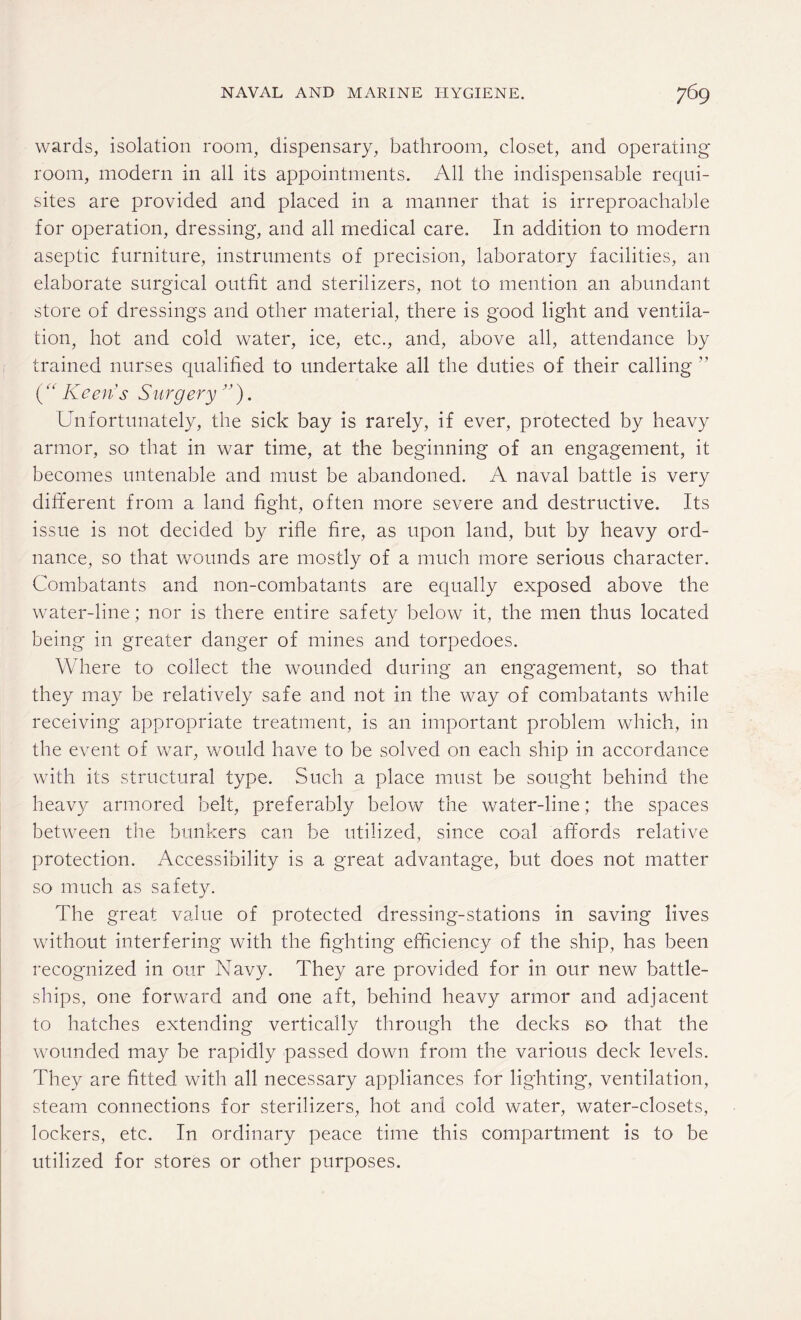 wards, isolation room, dispensary, bathroom, closet, and operating room, modern in all its appointments. All the indispensable requi¬ sites are provided and placed in a manner that is irreproachable for operation, dressing, and all medical care. In addition to modern aseptic furniture, instruments of precision, laboratory facilities, an elaborate surgical outfit and sterilizers, not to mention an abundant store of dressings and other material, there is good light and ventila¬ tion, hot and cold water, ice, etc., and, above all, attendance by trained nurses qualified to undertake all the duties of their calling ” (“ Keens Surgery ”). Unfortunately, the sick bay is rarely, if ever, protected by heavy armor, so that in war time, at the beginning of an engagement, it becomes untenable and must be abandoned. A naval battle is very different from a land fight, often more severe and destructive. Its issue is not decided by rifle fire, as upon land, but by heavy ord¬ nance, so that wounds are mostly of a much more serious character. Combatants and non-combatants are equally exposed above the water-line; nor is there entire safety below it, the men thus located being in greater danger of mines and torpedoes. Where to collect the wounded during an engagement, so that they may be relatively safe and not in the way of combatants while receiving appropriate treatment, is an important problem which, in the event of war, would have to be solved on each ship in accordance with its structural type. Such a place must be sought behind the heavy armored belt, preferably below the water-line; the spaces between the bunkers can be utilized, since coal affords relative protection. Accessibility is a great advantage, but does not matter so much as safety. The great value of protected dressing-stations in saving lives without interfering with the fighting efficiency of the ship, has been recognized in our Navy. They are provided for in our new battle¬ ships, one forward and one aft, behind heavy armor and adjacent to hatches extending vertically through the decks bo that the wounded may be rapidly passed down from the various deck levels. They are fitted with all necessary appliances for lighting, ventilation, steam connections for sterilizers, hot and cold water, water-closets, lockers, etc. In ordinary peace time this compartment is to be utilized for stores or other purposes.