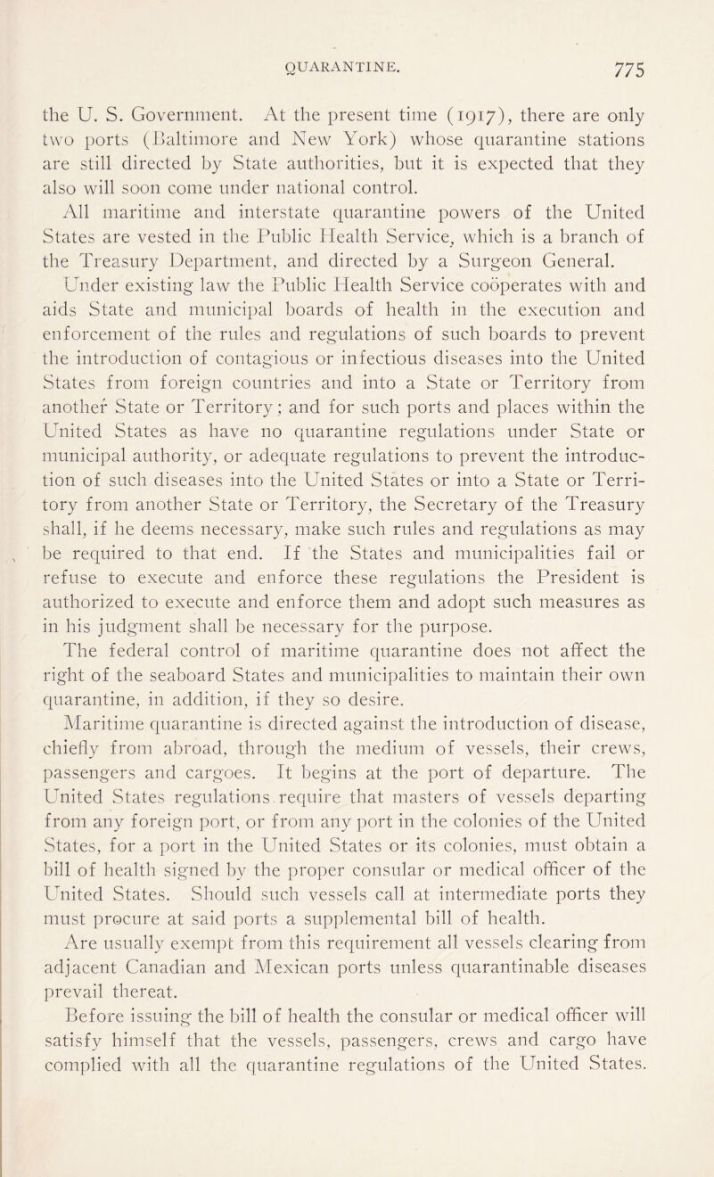 the U. S. Government. At the present time (1917), there are only two ports (Baltimore and New York) whose quarantine stations are still directed by State authorities, but it is expected that they also will soon come under national control. All maritime and interstate quarantine powers of the United States are vested in the Public Health Service, which is a branch of the Treasury Department, and directed by a Surgeon General. Under existing law the Public Health Service cooperates with and aids State and municipal boards of health in the execution and enforcement of the rules and regulations of such boards to prevent the introduction of contagious or infectious diseases into the United States from foreign countries and into a State or Territory from another State or Territory; and for such ports and places within the United States as have no quarantine regulations under State or municipal authority, or adequate regulations to prevent the introduc¬ tion of such diseases into the United States or into a State or Terri¬ tory from another State or Territory, the Secretary of the Treasury shall, if he deems necessary, make such rules and regulations as may be required to that end. If the States and municipalities fail or refuse to execute and enforce these regulations the President is authorized to execute and enforce them and adopt such measures as in his judgment shall be necessary for the purpose. The federal control of maritime quarantine does not affect the right of the seaboard States and municipalities to maintain their own quarantine, in addition, if they so desire. Maritime quarantine is directed against the introduction of disease, chiefly from abroad, through the medium of vessels, their crews, passengers and cargoes. It begins at the port of departure. The United States regulations require that masters of vessels departing from any foreign port, or from any port in the colonies of the United States, for a port in the United States or its colonies, must obtain a bill of health signed by the proper consular or medical officer of the United States. Should such vessels call at intermediate ports they must procure at said ports a supplemental bill of health. Are usually exempt from this requirement all vessels clearing from adjacent Canadian and Mexican ports unless quarantinable diseases prevail thereat. Before issuing the bill of health the consular or medical officer will satisfy himself that the vessels, passengers, crews and cargo have complied with all the quarantine regulations of the United States.