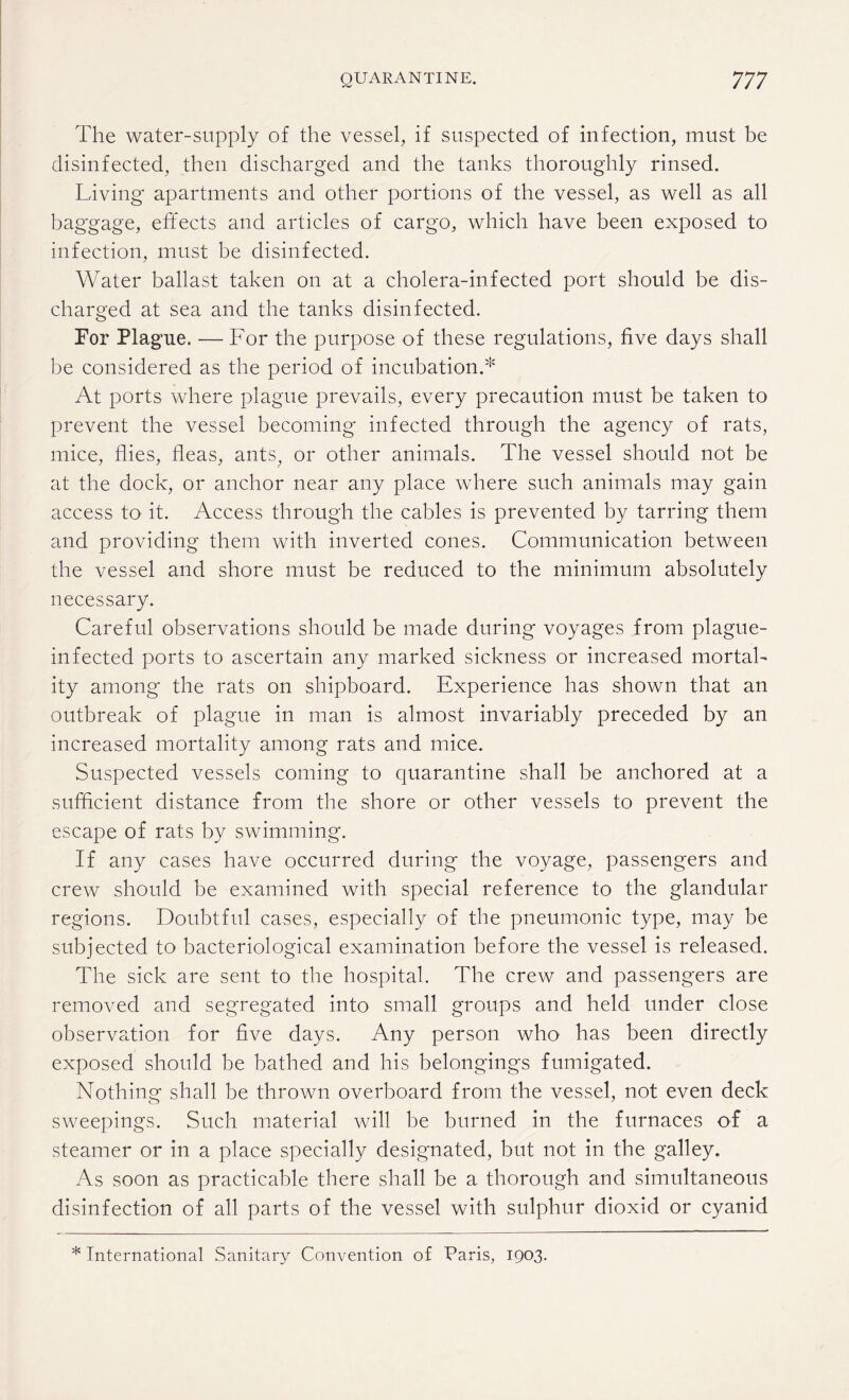 The water-supply of the vessel, if suspected of infection, must be disinfected, then discharged and the tanks thoroughly rinsed. Living apartments and other portions of the vessel, as well as all baggage, effects and articles of cargo, which have been exposed to infection, must be disinfected. Water ballast taken on at a cholera-infected port should be dis¬ charged at sea and the tanks disinfected. For Plague. — For the purpose of these regulations, five days shall be considered as the period of incubation.* At ports where plague prevails, every precaution must be taken to prevent the vessel becoming infected through the agency of rats, mice, flies, fleas, ants, or other animals. The vessel should not be at the dock, or anchor near any place where such animals may gain access to it. Access through the cables is prevented by tarring them and providing them with inverted cones. Communication between the vessel and shore must be reduced to the minimum absolutely necessary. Careful observations should be made during voyages from plague- infected ports to ascertain any marked sickness or increased mortal¬ ity among the rats on shipboard. Experience has shown that an outbreak of plague in man is almost invariably preceded by an increased mortality among rats and mice. Suspected vessels coming to quarantine shall be anchored at a sufficient distance from the shore or other vessels to prevent the escape of rats by swimming. If any cases have occurred during the voyage, passengers and crew should be examined with special reference to the glandular regions. Doubtful cases, especially of the pneumonic type, may be subjected to bacteriological examination before the vessel is released. The sick are sent to the hospital. The crew and passengers are removed and segregated into small groups and held under close observation for five days. Any person who has been directly exposed should be bathed and his belongings fumigated. Nothing shall be thrown overboard from the vessel, not even deck sweepings. Such material will be burned in the furnaces of a steamer or in a place specially designated, but not in the galley. As soon as practicable there shall be a thorough and simultaneous disinfection of all parts of the vessel with sulphur dioxid or cyanid