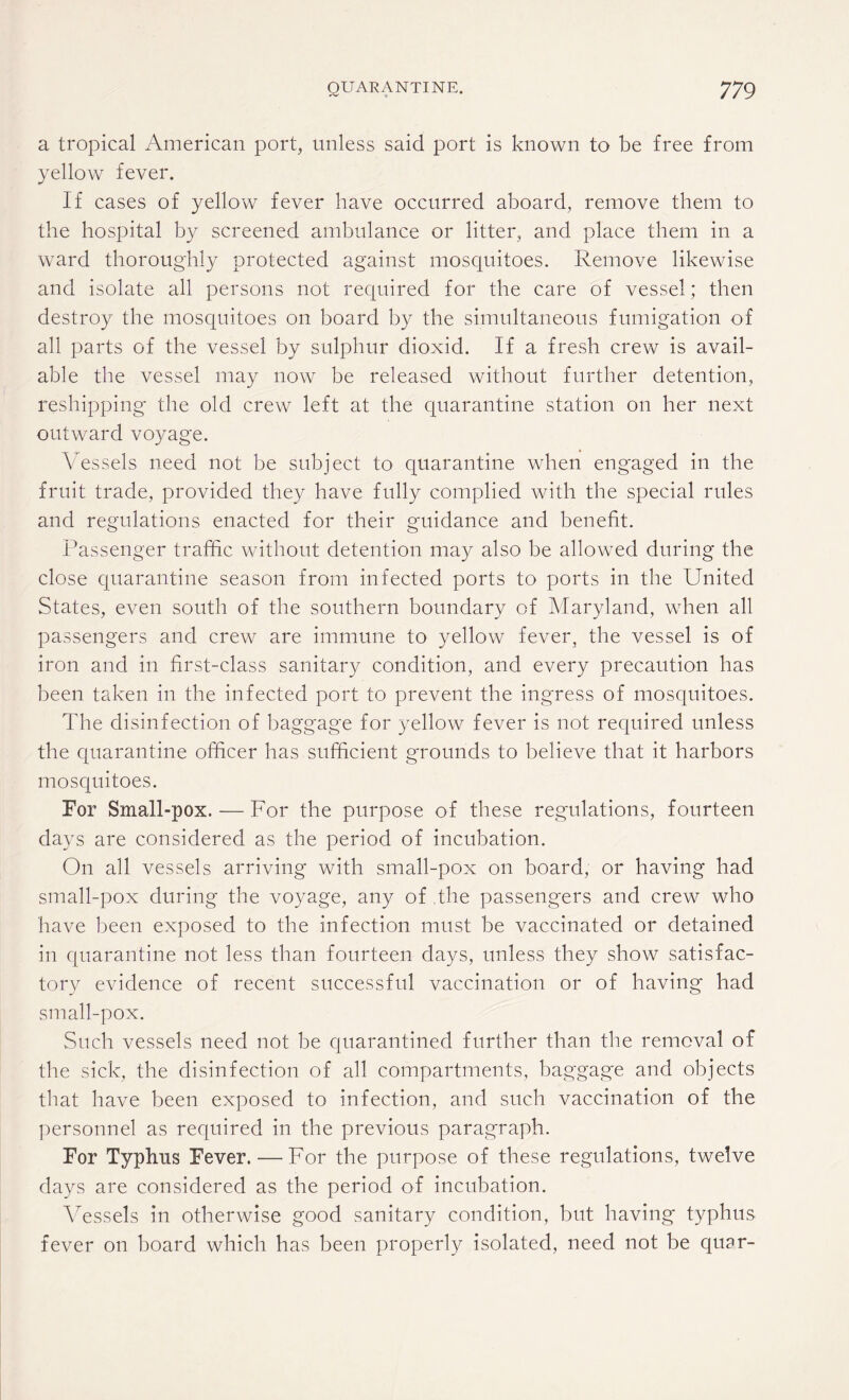 a tropical American port, unless said port is known to be free from yellow fever. If cases of yellow fever have occurred aboard, remove them to the hospital by screened ambulance or litter, and place them in a ward thoroughly protected against mosquitoes. Remove likewise and isolate all persons not required for the care of vessel; then destroy the mosquitoes on board by the simultaneous fumigation of all parts of the vessel by sulphur dioxid. If a fresh crew is avail¬ able the vessel may now be released without further detention, reshipping the old crew left at the quarantine station on her next outward voyage. Vessels need not be subject to quarantine when engaged in the fruit trade, provided they have fully complied with the special rules and regulations enacted for their guidance and benefit. Passenger traffic without detention may also be allowed during the close quarantine season from infected ports to ports in the United States, even south of the southern boundary of Maryland, when all passengers and crew are immune to yellow fever, the vessel is of iron and in first-class sanitary condition, and every precaution has been taken in the infected port to prevent the ingress of mosquitoes. The disinfection of baggage for yellow fever is not required unless the quarantine officer has sufficient grounds to believe that it harbors mosquitoes. For Small-pox. — For the purpose of these regulations, fourteen days are considered as the period of incubation. On all vessels arriving with small-pox on board, or having had small-pox during the voyage, any of the passengers and crew who have been exposed to the infection must be vaccinated or detained in quarantine not less than fourteen days, unless they show satisfac¬ tory evidence of recent successful vaccination or of having had small-pox. Such vessels need not be quarantined further than the removal of the sick, the disinfection of all compartments, baggage and objects that have been exposed to infection, and such vaccination of the personnel as required in the previous paragraph. For Typhus Fever. — For the purpose of these regulations, twelve days are considered as the period of incubation. Vessels in otherwise good sanitary condition, but having typhus fever on board which has been properly isolated, need not be quar-