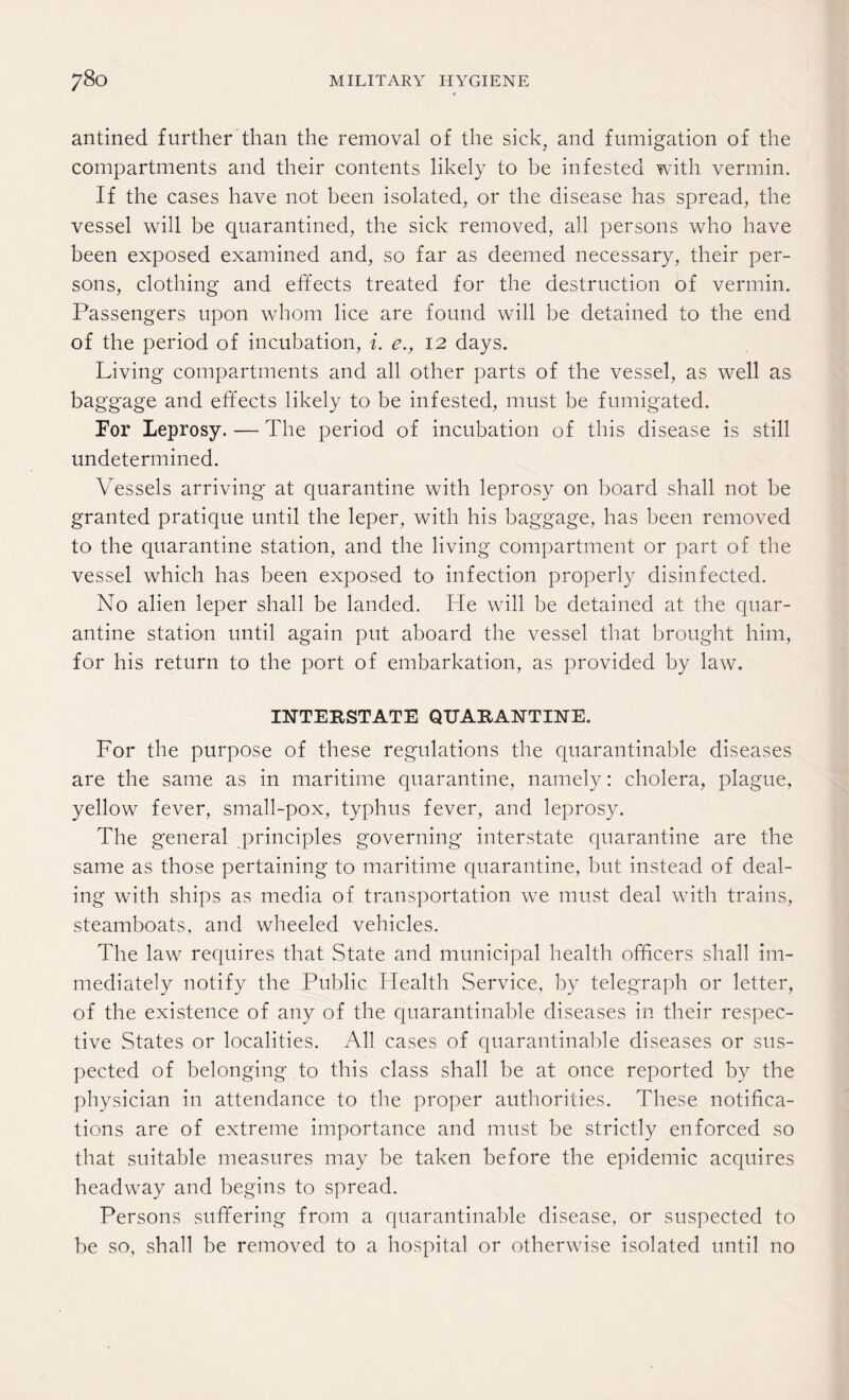 antined further than the removal of the sick, and fumigation of the compartments and their contents likely to be infested with vermin. If the cases have not been isolated, or the disease has spread, the vessel will be quarantined, the sick removed, all persons who have been exposed examined and, so far as deemed necessary, their per¬ sons, clothing and effects treated for the destruction of vermin. Passengers upon whom lice are found will be detained to the end of the period of incubation, i. e., 12 days. Living compartments and all other parts of the vessel, as well as baggage and effects likely to be infested, must be fumigated. For Leprosy. — The period of incubation of this disease is still undetermined. Vessels arriving at quarantine with leprosy on board shall not be granted pratique until the leper, with his baggage, has been removed to the quarantine station, and the living compartment or part of the vessel which has been exposed to infection properly disinfected. No alien leper shall be landed. He will be detained at the quar¬ antine station until again put aboard the vessel that brought him, for his return to the port of embarkation, as provided by law. INTERSTATE QUARANTINE. For the purpose of these regulations the quarantinable diseases are the same as in maritime quarantine, namely: cholera, plague, yellow fever, small-pox, typhus fever, and leprosy. The general principles governing interstate quarantine are the same as those pertaining to maritime quarantine, but instead of deal¬ ing with ships as media of transportation we must deal with trains, steamboats, and wheeled vehicles. The law requires that State and municipal health officers shall im¬ mediately notify the Public Health Service, by telegraph or letter, of the existence of any of the quarantinable diseases in their respec¬ tive States or localities. All cases of quarantinable diseases or sus¬ pected of belonging to this class shall be at once reported by the physician in attendance to the proper authorities. These notifica¬ tions are of extreme importance and must be strictly enforced so that suitable measures may be taken before the epidemic acquires headway and begins to spread. Persons suffering from a quarantinable disease, or suspected to be so, shall be removed to a hospital or otherwise isolated until no