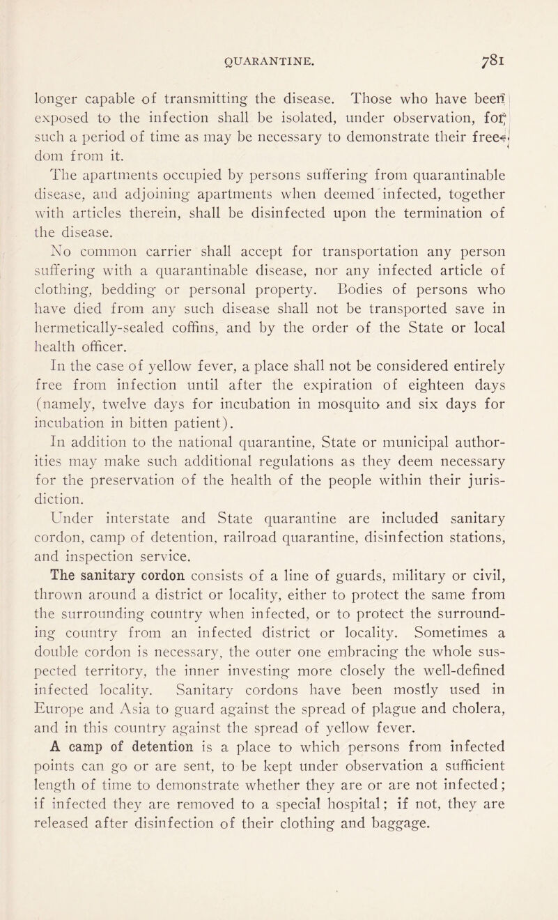 longer capable of transmitting the disease. Those who have been exposed to the infection shall be isolated, under observation, for;' such a period of time as may be necessary to demonstrate their free^J dom from it. The apartments occupied by persons suffering from quarantinable disease, and adjoining apartments when deemed infected, together with articles therein, shall be disinfected upon the termination of the disease. No common carrier shall accept for transportation any person suffering with a quarantinable disease, nor any infected article of clothing, bedding* or personal property. Bodies of persons who have died from any such disease shall not be transported save in hermetically-sealed coffins, and by the order of the State or local health officer. In the case of yellow fever, a place shall not be considered entirely free from infection until after the expiration of eighteen days (namely, twelve days for incubation in mosquito and six days for incubation in bitten patient). In addition to the national quarantine, State or municipal author¬ ities may make such additional regulations as they deem necessary for the preservation of the health of the people within their juris¬ diction. Under interstate and State quarantine are included sanitary cordon, camp of detention, railroad quarantine, disinfection stations, and inspection service. The sanitary cordon consists of a line of guards, military or civil, thrown around a district or locality, either to protect the same from the surrounding country when infected, or to protect the surround¬ ing country from an infected district or locality. Sometimes a double cordon is necessary, the outer one embracing the whole sus¬ pected territory, the inner investing more closely the well-defined infected locality. Sanitary cordons have been mostly used in Europe and Asia to guard against the spread of plague and cholera, and in this country against the spread of yellow fever. A camp of detention is a place to which persons from infected points can go or are sent, to be kept under observation a sufficient length of time to demonstrate whether they are or are not infected; if infected they are removed to a special hospital; if not, they are released after disinfection of their clothing and baggage.