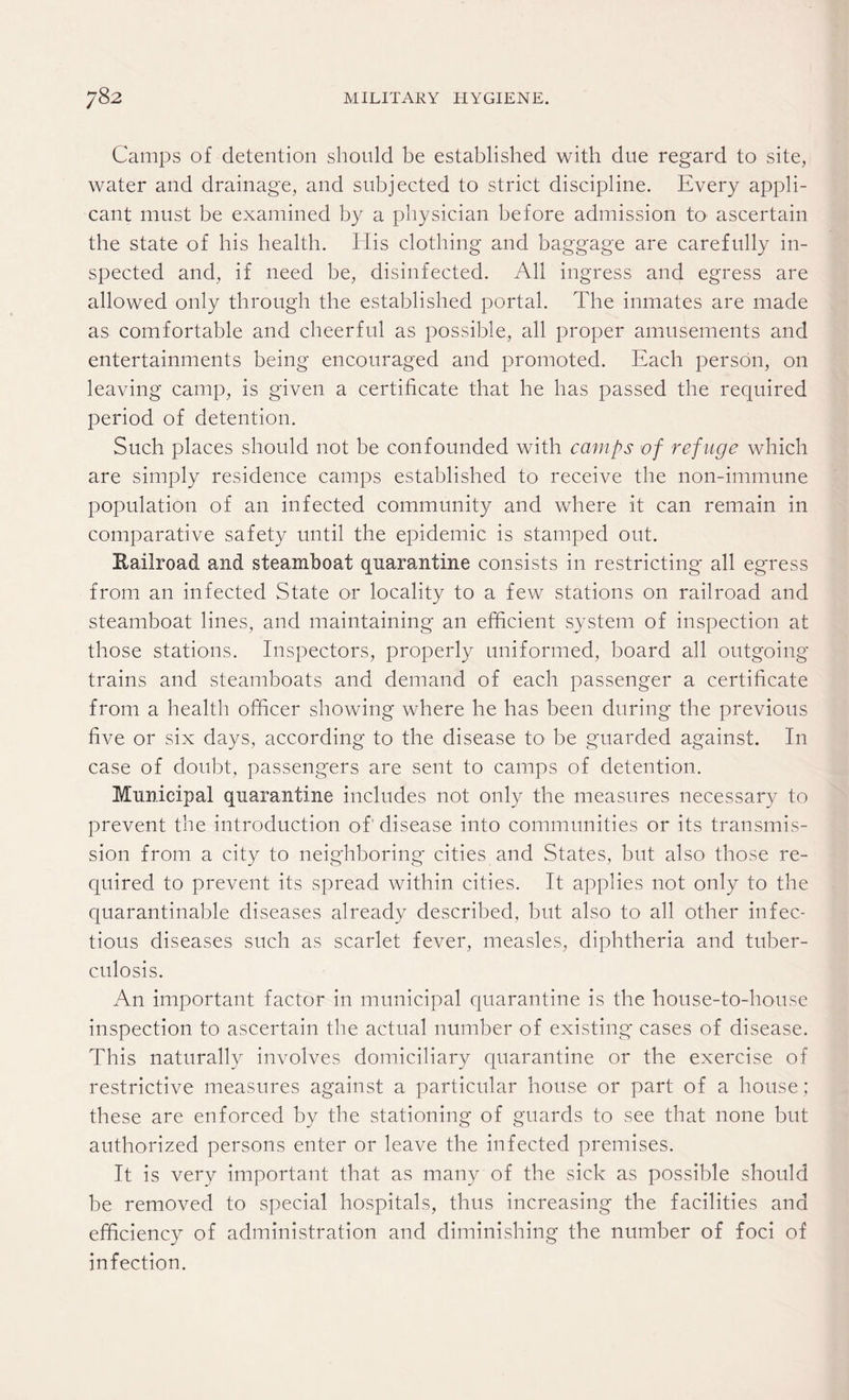 Camps of detention should be established with due regard to site, water and drainage, and subjected to strict discipline. Every appli¬ cant must be examined by a physician before admission to ascertain the state of bis health. His clothing and baggage are carefully in¬ spected and, if need be, disinfected. All ingress and egress are allowed only through the established portal. The inmates are made as comfortable and cheerful as possible, all proper amusements and entertainments being encouraged and promoted. Each person, on leaving camp, is given a certificate that he has passed the required period of detention. Such places should not be confounded with camps of refuge which are simply residence camps established to receive the non-immune population of an infected community and where it can remain in comparative safety until the epidemic is stamped out. Bailroad and steamboat quarantine consists in restricting* all egress from an infected State or locality to a few stations on railroad and steamboat lines, and maintaining an efficient system of inspection at those stations. Inspectors, properly uniformed, board all outgoing trains and steamboats and demand of each passenger a certificate from a health officer showing where he has been during the previous five or six days, according to the disease to be guarded against. In case of doubt, passengers are sent to camps of detention. Municipal quarantine includes not only the measures necessary to prevent the introduction of disease into communities or its transmis¬ sion from a city to neighboring cities and States, but also those re¬ quired to prevent its spread within cities. It applies not only to the quarantinable diseases already described, but also to all other infec¬ tious diseases such as scarlet fever, measles, diphtheria and tuber¬ culosis. An important factor in municipal quarantine is the house-to-house inspection to ascertain the actual number of existing cases of disease. This naturally involves domiciliary quarantine or the exercise of restrictive measures against a particular house or part of a house; these are enforced by the stationing of guards to see that none but authorized persons enter or leave the infected premises. It is very important that as many of the sick as possible should be removed to special hospitals, thus increasing the facilities and efficiency of administration and diminishing the number of foci of infection.