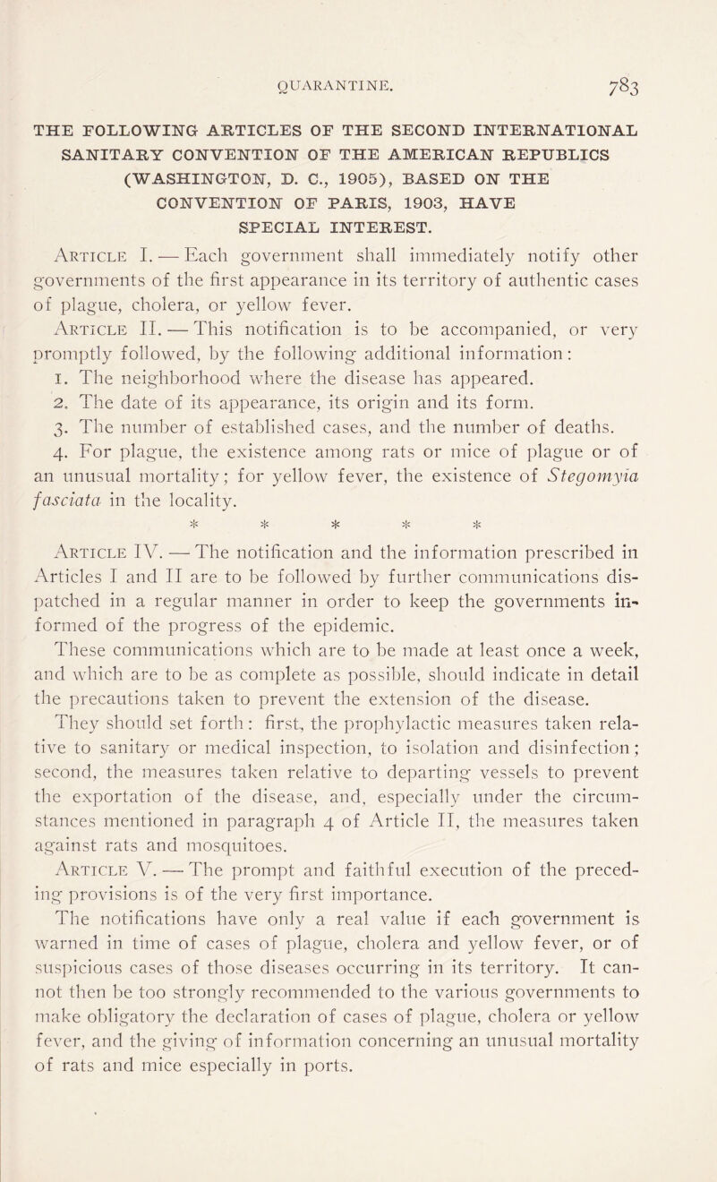 THE FOLLOWING ARTICLES OF THE SECOND INTERNATIONAL SANITARY CONVENTION OF THE AMERICAN REPUBLICS (WASHINGTON, D. C., 1905), BASED ON THE CONVENTION OF PARIS, 1903, HAVE SPECIAL INTEREST. Article I. — Each government shall immediately notify other governments of the first appearance in its territory of authentic cases of plague, cholera, or yellow fever. Article II. — This notification is to be accompanied, or very promptly followed, by the following additional information: 1. The neighborhood where the disease has appeared. 2. The date of its appearance, its origin and its form. 3. The number of established cases, and the number of deaths. 4. For plague, the existence among rats or mice of plague or of an unusual mortality; for yellow fever, the existence of Stegomyia fasciata in the locality. >!< 5}c >j< Article IV. — The notification and the information prescribed in Articles I and II are to be followed by further communications dis¬ patched in a regular manner in order to keep the governments in¬ formed of the progress of the epidemic. These communications which are to be made at least once a week, and which are to be as complete as possible, should indicate in detail the precautions taken to prevent the extension of the disease. They should set forth : first, the prophylactic measures taken rela¬ tive to sanitary or medical inspection, to isolation and disinfection; second, the measures taken relative to departing vessels to prevent the exportation of the disease, and, especially under the circum¬ stances mentioned in paragraph 4 of Article II, the measures taken against rats and mosquitoes. Article V. —■ The prompt and faithful execution of the preced¬ ing provisions is of the very first importance. The notifications have only a real value if each government is warned in time of cases of plague, cholera and yellow fever, or of suspicious cases of those diseases occurring in its territory. It can¬ not then be too strongly recommended to the various governments to make obligatory the declaration of cases of plague, cholera or yellow fever, and the giving of information concerning an unusual mortality of rats and mice especially in ports.