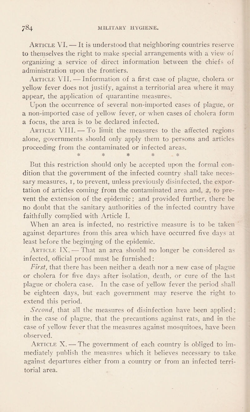 Article VI. — It is understood that neighboring countries reserve to themselves the right to make special arrangements with a view of organizing a service of direct information between the chiefs of administration upon the frontiers. Article VII. — Information of a first case of plague, cholera or yellow fever does not justify, against a territorial area where it may appear, the application of quarantine measures. Upon the occurrence of several non-imported cases of plague, or a non-imported case of yellow fever, or when cases of cholera form a focus, the area is to be declared infected. Article VIII. — To limit the measures to the affected regions alone, governments should only apply them to persons and articles proceeding from the contaminated or infected areas. >}; >|< >|c But this restriction should only be accepted upon the formal con¬ dition that the government of the infected country shall take neces¬ sary measures, i, to prevent, unless previously disinfected, the expor¬ tation of articles coming from the contaminated area and, 2, to pre¬ vent the extension of the epidemic; and provided further, there be no doubt that the sanitary authorities of the infected country have faithfully complied with Article I. When an area is infected, no restrictive measure is to be taken against departures from this area which have occurred five days at least before the beginning of the epidemic. Article IX. — That an area should no longer be considered as infected, official proof must be furnished: First, that there has been neither a death nor a new case of plague or cholera for five days after isolation, death, or cure of the last plague or cholera case. In the case of yellow fever the period shall be eighteen days, but each government may reserve the right to extend this period. Second, that all the measures of disinfection have been applied; in the case of plague, that the precautions against rats, and in the case of yellow fever that the measures against mosquitoes, have been observed. Article X. — The government of each country is obliged to im¬ mediately publish the measures which it believes necessary to take against departures either from a country or from an infected terri¬ torial area.