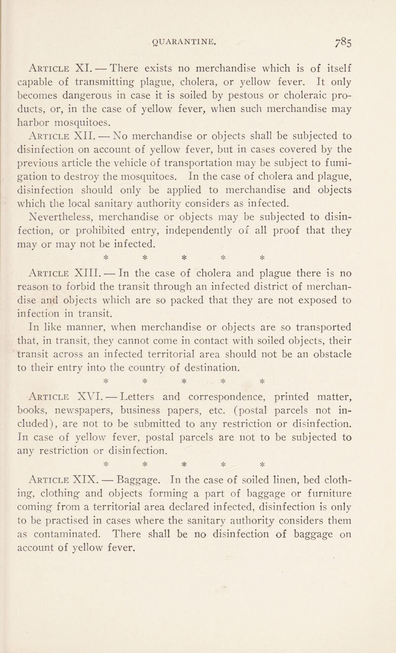 Article XI. — There exists no merchandise which is of itself capable of transmitting plague, cholera, or yellow fever. It only becomes dangerous in case it is soiled by pestous or choleraic pro¬ ducts, or, in the case of yellow fever, when such merchandise may harbor mosquitoes. Article XII. — No merchandise or objects shall be subjected to disinfection on account of yellow fever, but in cases covered by the previous article the vehicle of transportation may be subject to fumi¬ gation to destroy the mosquitoes. In the case of cholera and plague, disinfection should only be applied to merchandise and objects which the local sanitary authority considers as infected. Nevertheless, merchandise or objects may be subjected to disin¬ fection, or prohibited entry, independently of all proof that they may or may not be infected. ^ >!' >!< Article XIII. •— In the case of cholera and plague there is no reason to forbid the transit through an infected district of merchan¬ dise and objects which are so packed that they are not exposed to infection in transit. In like manner, when merchandise or objects are so transported that, in transit, they cannot come in contact with soiled objects, their transit across an infected territorial area should not be an obstacle to their entry into the country of destination. * * * * * Article XVI. — Letters and correspondence, printed matter, books, newspapers, business papers, etc. (postal parcels not in¬ cluded), are not to be submitted to any restriction or disinfection. In case of yellow fever, postal parcels are not to be subjected to any restriction or disinfection. >tc >i< Article XIX. — Baggage. In the case of soiled linen, bed cloth¬ ing, clothing and objects forming a part of baggage or furniture coming from a territorial area declared infected, disinfection is only to be practised in cases where the sanitary authority considers them as contaminated. There shall be no disinfection of baggage on account of yellow fever.