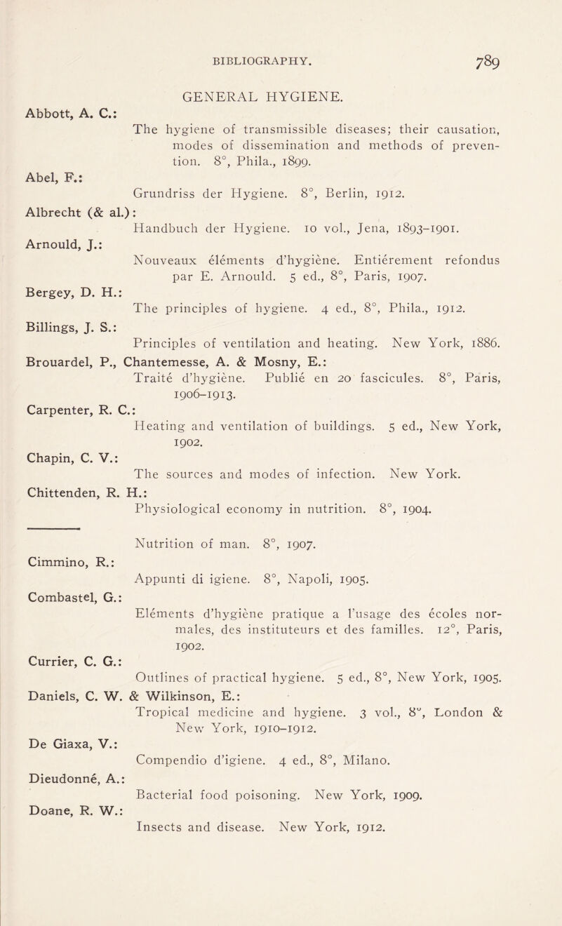 GENERAL HYGIENE. Abbott, A. C.: The hygiene of transmissible diseases; their causation, modes of dissemination and methods of preven¬ tion. 8°, Phila., 1899. Abel, F.: Grundriss der Hygiene. 8°, Berlin, 1912. Albrecht (& al.): Handbuch der Hygiene. 10 vol., Jena, 1893-1901. Arnould, J.: Nouveaux elements d’hygiene. Entierement refondus par E. Arnould. 5 ed., 8°, Paris, 1907. Bergey, D. H.: The principles of hygiene. 4 ed., 8°, Phila., 1912. Billings, J. S.: Principles of ventilation and heating. New York, 1886. Brouardel, P., Chantemesse, A. & Mosny, E.: Traite d’hygiene. Publie en 20 fascicules. 8°, Paris, 1906-1913. Carpenter, R. C.: Heating and ventilation of buildings. 5 ed., New York, 1902. Chapin, C. V.: The sources and modes of infection. New York. Chittenden, R. H.: Physiological economy in nutrition. 8°, 1904. Nutrition of man. 8°, 1907. Cimmino, R.: Appunti di igiene. 8°, Napoli, 1905. Combastel, G.: Elements d’hygiene pratique a l’usage des ecoles nor- males, des instituteurs et des families. 120, Paris, 1902. Currier, C. G.: Outlines of practical hygiene. 5 ed., 8°, New York, 1905. Daniels, C. W. & Wilkinson, E.: Tropical medicine and hygiene. 3 vol., 8°, London & New York, 1910-1912. De Giaxa, V.: Compendio d’igiene. 4 ed., 8°, Milano. Dieudonne, A.: Bacterial food poisoning. New York, 1909. Doane, R. W.: Insects and disease. New York, 1912.