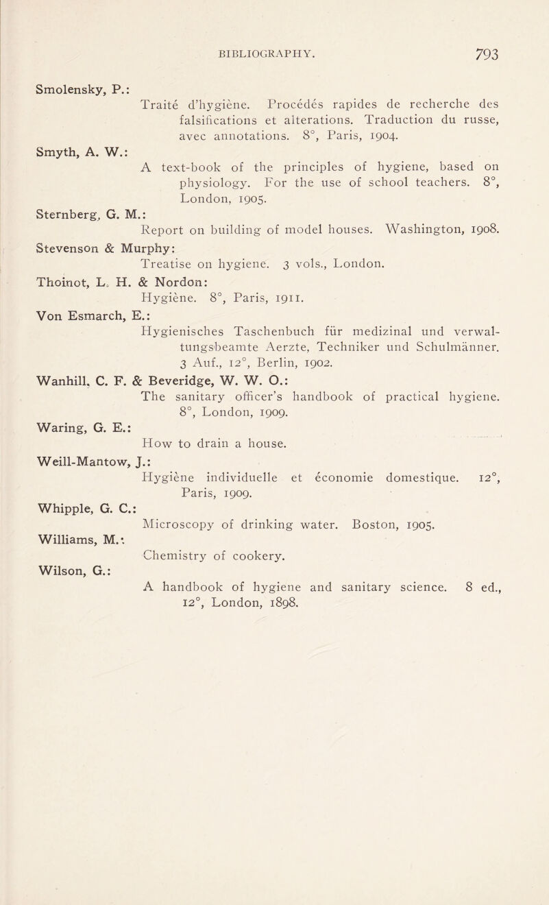 Smolensky, P.: Traite d’hygiene. Procedes rapides de recherche des falsifications et alterations. Traduction du russe, avec annotations. 8°, Paris, 1904. Smyth, A. W.: A text-book of the principles of hygiene, based on physiology. For the use of school teachers. 8°, London, 1905. Sternberg, G. M.: Report on building of model houses. Washington, 1908. Stevenson & Murphy: Treatise on hygiene. 3 vols., London. Thoinot, L, H. & Nordon: Hygiene. 8°, Paris, 1911. Von Esmarch, E.: Hygienisches Taschenbuch fur medizinal und verwal- tungsbeamte Aerzte, Techniker und Schulmanner. 3 Auf., 120, Berlin, 1902. Wanhill, C. F. & Beveridge, W. W. Q.: The sanitary officer’s handbook of practical hygiene. 8°, London, 1909. Waring, G. E.: How to drain a house. Weill-Mantow, J.: Hygiene individuelle et economie domestique. 120, Paris, 1909. Whipple, G. C.: Microscopy of drinking water. Boston, 1905. Williams, M.*. Chemistry of cookery. Wilson, G.: A handbook of hygiene and sanitary science. 8 ed., 120, London, 1898.