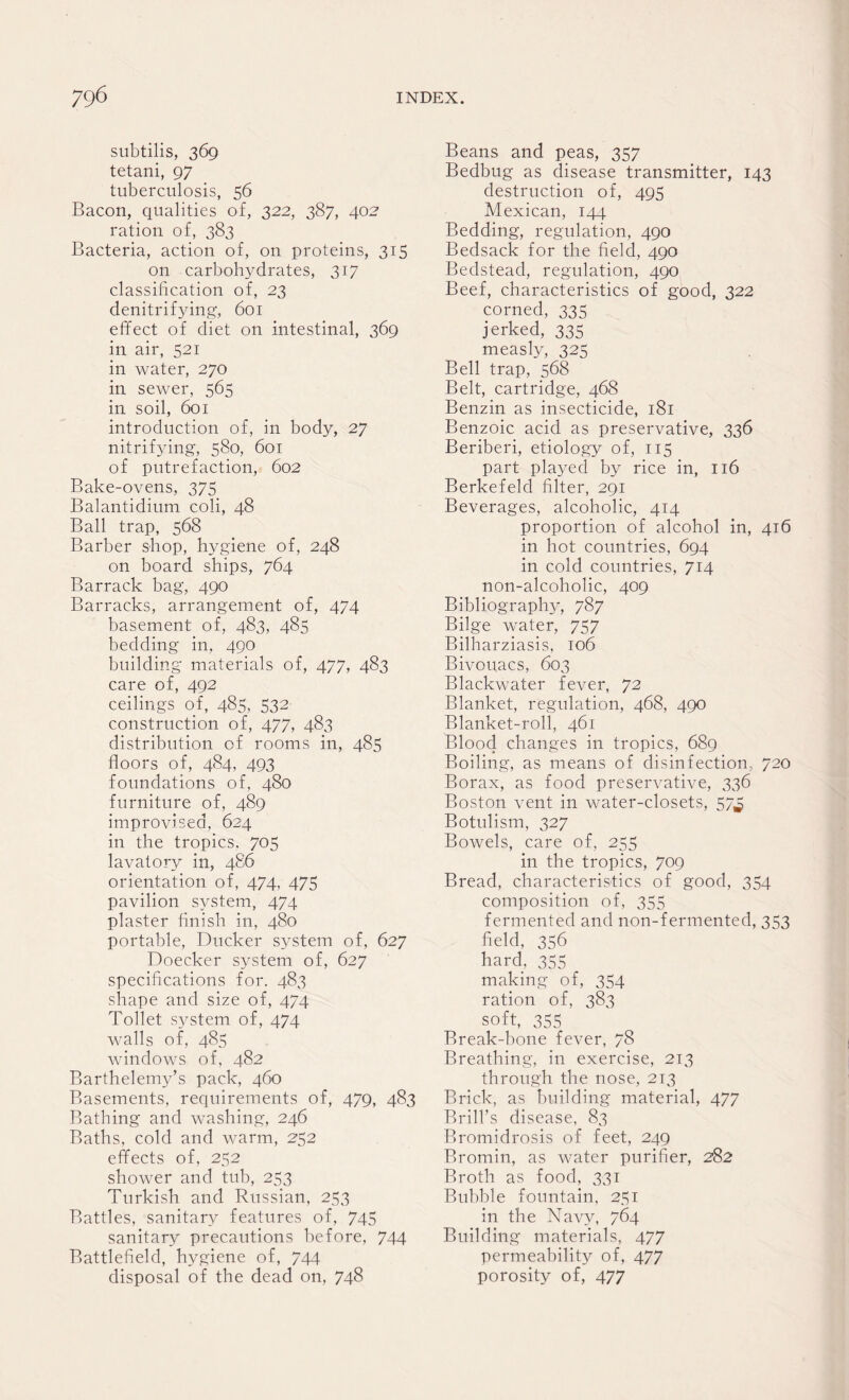 subtilis, 369 tetani, 97 tuberculosis, 56 Bacon, qualities of, 322, 387, 402 ration of, 383 Bacteria, action of, on proteins, 315 on carbohydrates, 317 classification of, 23 denitrifying, 601 effect of diet on intestinal, 369 in air, 521 in water, 270 in sewer, 565 in soil, 601 introduction of, in body, 27 nitrifying, 580, 601 of putrefaction, 602 Bake-ovens, 375 Balantidium coli, 48 Ball trap, 568 Barber shop, hygiene of, 248 on board ships, 764 Barrack bag, 490 Barracks, arrangement of, 474 basement of, 483, 485 bedding in, 490 building materials of, 477, 483 care of, 492 ceilings of, 485, 532 construction of, 477, 483 distribution of rooms in, 485 floors of, 484, 493 foundations of, 480 furniture of, 489 improvised, 624 in the tropics. 705 lavatory in, 486 orientation of, 474, 475 pavilion system, 474 plaster finish in, 480 portable, Ducker system of, 627 Doecker system of, 627 specifications for. 483 shape and size of, 474 Toilet system of, 474 walls of, 485 windows of, 482 Barthelemy’s pack, 460 Basements, requirements of, 479, 483 Bathing and washing, 246 Baths, cold and warm, 252 effects of, 252 shower and tub, 253 Turkish and Russian, 253 Battles, sanitary features of, 745 sanitary precautions before, 744 Battlefield, hygiene of, 744 disposal of the dead on, 748 Beans and peas, 357 Bedbug as disease transmitter, 143 destruction of, 495 Mexican, 144 Bedding, regulation, 490 Bedsack for the field, 490 Bedstead, regulation, 490 Beef, characteristics of good, 322 corned, 335 jerked, 335 measly, 325 Bell trap, 568 Belt, cartridge, 468 Benzin as insecticide, 181 Benzoic acid as preservative, 336 Beriberi, etiology of, 115 part played by rice in, 116 Berkefeld filter, 291 Beverages, alcoholic, 414 proportion of alcohol in, 416 in hot countries, 694 in cold countries, 714 non-alcoholic, 409 Bibliography, 787 Bilge water, 757 Bilharziasis, 106 Bivouacs, 603 Blackwater fever, 72 Blanket, regulation, 468, 490 Blanket-roll, 461 Blood changes in tropics, 689 Boiling, as means of disinfection, 720 Borax, as food preservative, 336 Boston vent in water-closets, 57^ Botulism, 327 Bowels, care of, 255 in the tropics, 709 Bread, characteristics of good, 354 composition of, 355 fermented and non-fermented, 353 field, 356 hard. 355 making of, 354 ration of, 383 soft, 355 Break-bone fever, 78 Breathing, in exercise, 213 through the nose, 213 Brick, as building material, 477 Brill’s disease, 83 Bromidrosis of feet, 249 Bromin, as water purifier, 282 Broth as food, 331 Bubble fountain, 231 in the Navy, 764 Building materials, 477 permeability of, 477 porosity of, 477