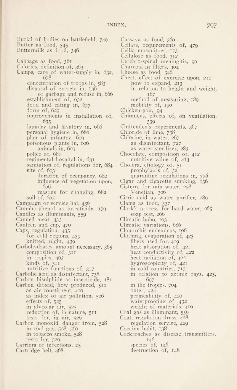 Burial of bodies on battlefield, 749 Butter as food, 345 Buttermilk as food, 346 Cabbage as food, 361 Calories, definition of, 363 Camps, care of water-supply in, 632, 678 concentration of troops in, 583 disposal of excreta in, 636 of garbage and refuse in, 666 establishment of, 632 food and eating in, 677 form of, 629 improvements in installation of, 635 laundry and lavatory in, 666 personal hygiene in, 680 plan of infantry, 629 poisonous plants in, 606 animals in, 609 police of, 681 regimental hospital in, 631 sanitation of, regulations for, 684 site of, 603 duration of occupancy, 682 influence of vegetation upon, 606 reasons for changing, 682 soil of, 605 Campaign or service hat, 436 Campho-phenol as insecticide, 179 Candles as illuminants, 559 Canned meat, 333 Canteen and cup, 470 Caps, regulation, 435 for cold regions, 439 knitted, night, 439 Carbohydrates, amount necessary, 365 composition of, 311 in tropics, 403 kinds of, 311 nutritive functions of, 317 Carbolic acid as disinfectant, 738 Carbon bisulphide as insecticide, 181 Carbon dioxid, how produced, 510 as air constituent, 410 as index of air pollution, 526 effects of, 525 in alveolar air, 525 reduction of, in nature, 511 tests for, in air, 526 Carbon monoxid, danger from, 528 in coal gas, 528, 560 in tobacco smoke, 528 tests for, 529 Carriers of infections, 25 Cartridge belt, 468 Cassava as food, 360 Cellars, requirements of, 479 Cellia mosquitoes, 173 Cellulose as food, 312 Cerebro-spinal meningitis, 90 Charcoal in filters, 304 Cheese as food, 346 Chest, effect of exercise upon, 212 how to expand, 213 in relation to height and weight, 187 method of measuring, 189 mobility of, 190 Chicken-pox, 94 Chimneys, effects of, on ventilation, 539 Chittenden's experiments, 367 Chloride of lime, 738 Chlorine, in water, 267 as disinfectant, 727 as water sterilizer, 283 Chocolate, composition of, 412 nutritive value of, 413 Cholera, etiology of, 51 prophylaxis of, 52 quarantine regulations in, 776 Cigar and cigarette smoking, 136 Cistern, for rain water, 258 Venetian, 306 Citric acid as water purifier, 289 Clams as food, 337 Clark’s process for hard water, 265 soap test, 266 Climatic bubo, 103 Climatic \mriations, 686 Clonorchis endemicus, 106 Clothing, evaporation of, 423 fibers used for, 419 heat absorption of, 421 heat conductivity of, 422 heat radiation of, 422 hygroscopicity of, 421 in cold countries, 715 in relation to actinic rays, 425, 697 in the tropics, 704 outer, 424 permeability of, 420 waterproofing of, 432 weight of materials, 419 Coal gas as illuminant, 559 Coat, regulation dress, 428 regulation service, 429 Cocaine habit, 138 Cockroaches as disease . transmitters, 146 species of, 146 destruction of, 148