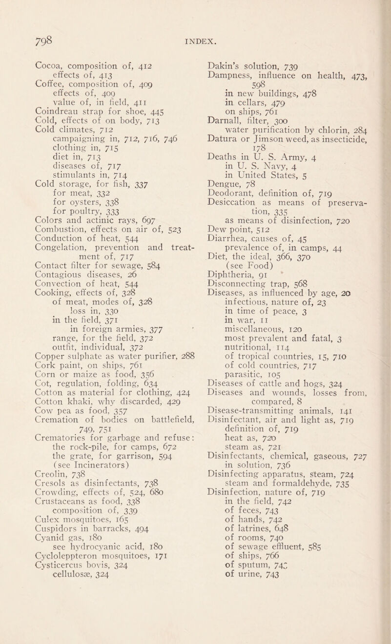 Cocoa, composition of, 412 effects of, 413 Coffee, composition of, 409 effects of, 409 value of, in field, 411 Coindreau strap for shoe, 445 Cold, effects of on body, 713 Cold climates, 712 campaigning in, 712, 716, 746 clothing in, 715 diet in, 713 diseases of, 717 stimulants in, 714 Cold storage, for fish, 337 for meat, 332 for oysters, 338 for poultry, 333 Colors and actinic rays, 697 Combustion, effects on air of, 523 Conduction of heat, 544 Congelation, prevention and treat¬ ment of, 717 Contact filter for sewage, 584 Contagious diseases, 26 Convection of heat, 544 Cooking, effects of, 328 of meat, modes of, 328 loss in, 330 in the field, 371 in foreign armies, 377 range, for the field, 372 outfit, individual, 372 Copper sulphate as water purifier, 288 Cork paint, on ships, 761 Corn or maize as food, 356 Cot, regulation, folding, 634 Cotton as material for clothing, 424 Cotton khaki, why discarded, 429 Cow pea as food, 357 Cremation of bodies on battlefield, 749, 75i Crematories for garbage and refuse: the rock-pile, for camps, 672 the grate, for garrison, 594 (see Incinerators) Creolin, 738 Cresols as disinfectants, 738 Crowding, effects of, 524, 680 Crustaceans as food, 338 composition of, 339 Culex mosquitoes, 165 Cuspidors in barracks, 494 Cyanid gas, 180 see hydrocyanic acid, 180 Cycloleppteron mosquitoes, 171 Cysticercus bovis, 324 cellulosse, 324 Dakin’s solution, 739 Dampness, influence on health, 473, 598 _ in new buildings, 478 in cellars, 479 on ships, 761 Darnall, filter, 300 water purification by chlorin, 284 Datura or Jimsonweed, as insecticide, 178 Deaths in U. S. Army, 4 in U. S. Navy, 4 in United States, 5 Dengue, 78 Deodorant, definition of, 719 Desiccation as means of preserva¬ tion, 335 as means of disinfection, 720 Dew point, 512 Diarrhea, causes of, 45 prevalence of, in camps, 44 Diet, the ideal, 366, 370 (see Food) Diphtheria, 91 Disconnecting trap, 568 Diseases, as influenced by age, 20 infectious, nature of, 23 in time of peace, 3 in war, 11 miscellaneous, 120 most prevalent and fatal, 3 nutritional, 114 of tropical countries, 15, 710 of cold countries, 717 parasitic, 105 Diseases of cattle and hogs, 324 Diseases and wounds, losses from, compared, 8 Disease-transmitting animals, 141 Disinfectant, air and light as, 719 definition of, 719 heat as, 720 steam as, 721 Disinfectants, chemical, gaseous, 727 in solution, 736 Disinfecting apparatus, steam, 724 steam and formaldehyde, 735 Disinfection, nature of, 719 in the field, 742 of feces, 743 of hands, 742 of latrines, 648 of rooms, 740 of sewage effluent, 585 off ships, 766 of sputum, 743 of urine, 743