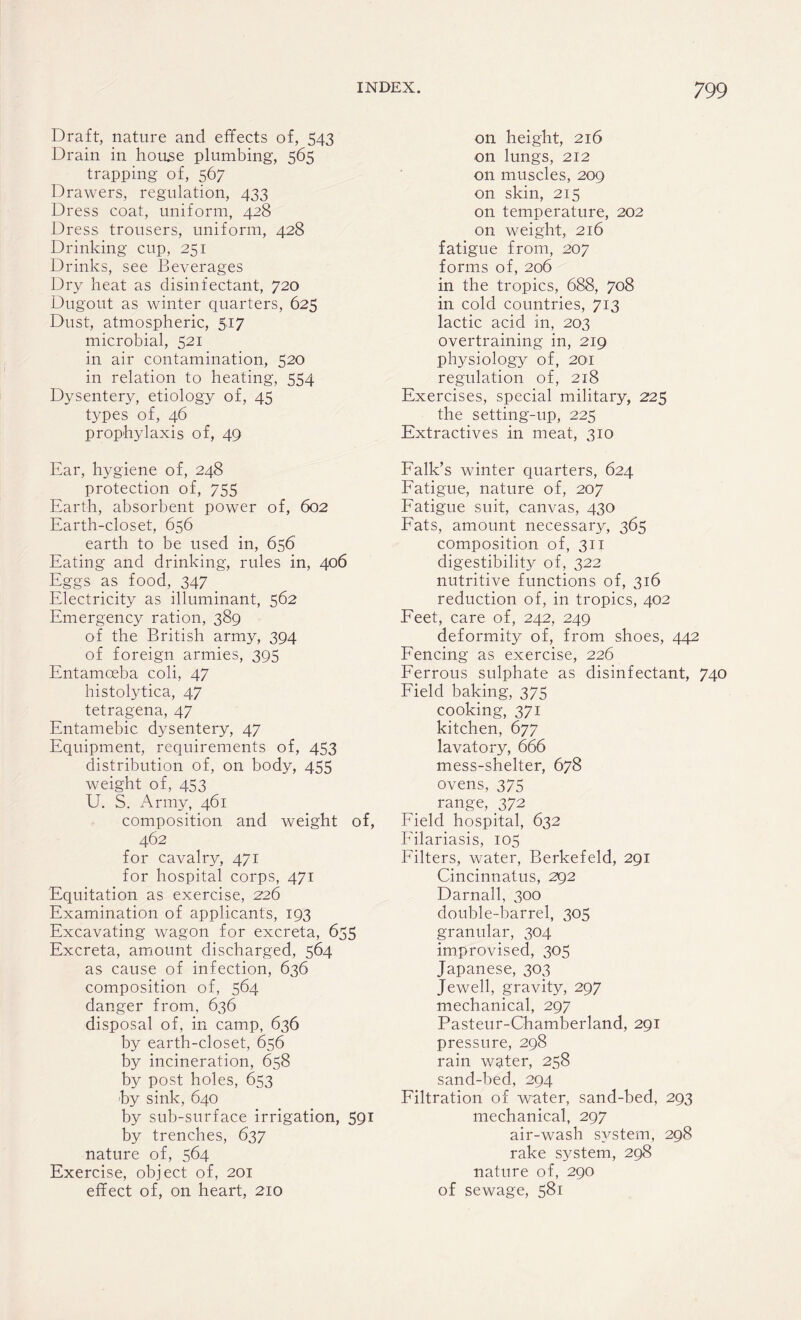 Draft, nature and effects of, 543 Drain in house plumbing, 565 trapping of, 567 Drawers, regulation, 433 Dress coat, uniform, 428 Dress trousers, uniform, 428 Drinking cup, 251 Drinks, see Beverages Dry heat as disinfectant, 720 Dugout as winter quarters, 625 Dust, atmospheric, 517 microbial, 521 in air contamination, 520 in relation to heating, 554 Dysentery, etiology of, 45 types of, 46 prophylaxis of, 49 Ear, hygiene of, 248 protection of, 755 Earth, absorbent power of, 602 Earth-closet, 656 earth to be used in, 656 Eating and drinking, rules in, 406 Eggs as food, 347 Electricity as illuminant, 562 Emergency ration, 389 of the British army, 394 of foreign armies, 393 Entamoeba coli, 47 histolytica, 47 tetragena, 47 Entamebic dysentery, 47 Equipment, requirements of, 453 distribution of, on body, 455 weight of, 453 U. S. Army, 461 composition and weight of, 462 for cavalry, 471 for hospital corps, 471 Equitation as exercise, 226 Examination of applicants, 193 Excavating wagon for excreta, 655 Excreta, amount discharged, 564 as cause of infection, 636 composition of, 564 danger from, 636 disposal of, in camp, 636 by earth-closet, 656 by incineration, 658 by post holes, 653 ■by sink, 640 by sub-surface irrigation, 591 by trenches, 637 nature of, 564 Exercise, object of, 201 effect of, on heart, 210 on height, 216 on lungs, 212 on muscles, 209 on skin, 215 on temperature, 202 on weight, 216 fatigue from, 207 forms of, 206 in the tropics, 688, 708 in cold countries, 713 lactic acid in, 203 overtraining in, 219 physiology of, 201 regulation of, 218 Exercises, special military, 225 the setting-up, 225 Extractives in meat, 310 Falk’s winter quarters, 624 Fatigue, nature of, 207 Fatigue suit, canvas, 430 Fats, amount necessary, 365 composition of, 311 digestibility of, 322 nutritive functions of, 316 reduction of, in tropics, 402 Feet, care of, 242, 249 deformity of, from shoes, 442 Fencing as exercise, 226 Ferrous sulphate as disinfectant, 740 Field baking, 375 cooking, 371 kitchen, 677 lavatory, 666 mess-shelter, 678 ovens, 375 range, 372 Field hospital, 632 Filariasis, 105 Filters, water, Berkefeld, 291 Cincinnatus, 292 Darnall, 300 double-barrel, 305 granular, 304 improvised, 305 Japanese, 303 Jewell, gravity, 297 mechanical, 297 Pasteur-Chamberland, 291 pressure, 298 rain water, 258 sand-bed, 294 Filtration of water, sand-bed, 293 mechanical, 297 air-wash system, 298 rake system, 298 nature of, 290 of sewage, 581