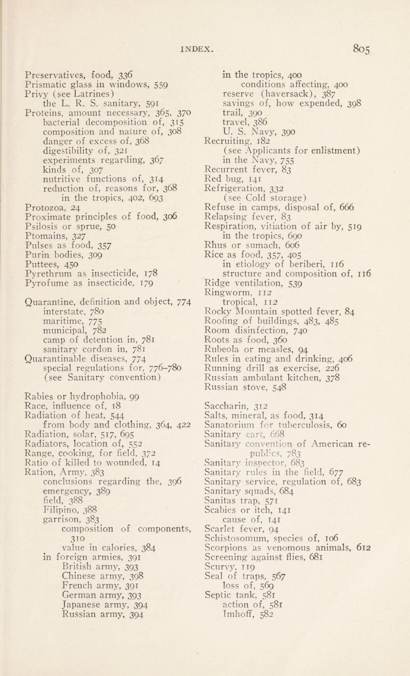 Preservatives, food, 336 Prismatic glass in windows, 559 Privy (see Latrines) the L. R. S. sanitary, 591 Proteins, amount necessary, 365, 370 bacterial decomposition of, 315 composition and nature of, 308 danger of excess of, 368 digestibility of, 321 experiments regarding, 367 kinds of, 307 nutritive functions of, 314 reduction of, reasons for, 368 in the tropics, 402, 693 Protozoa, 24 Proximate principles of food, 306 Psilosis or sprue, 50 Ptomains, 327 Pulses as food, 357 Purin bodies, 309 Puttees, 450 Pyrethrum as insecticide, 178 Pyrofume as insecticide, 179 Quarantine, definition and object, 774 interstate, 780 maritime, 775 municipal, 782 camp of detention in, 781 sanitary cordon in, 781 Quarantinable diseases, 774 special regulations for, 776-780 (see Sanitary convention) Rabies or hydrophobia, 99 Race, influence of, 18 Radiation of heat, 544 from body and clothing, 364, 422 Radiation, solar, 517, 695 Radiators, location of, 552 Range, cooking, for field, 372 Ratio of killed to wounded, 14 Ration, Army, 383 conclusions regarding the, 396 emergency, 389 field, 388 Filipino, 388 garrison, 383 composition of components, 310 . value in calories, 384 in foreign armies, 391 British army, 393 Chinese army, 398 French army, 391 German army, 393 Japanese army, 394 Russian army, 394 in the tropics, 400 conditions affecting, 400 reserve (haversack), 387 savings of, how expended, 398 trail, 390 travel, 386 U. S. Navy, 390 Recruiting, 182 (see Applicants for enlistment) in the Navy, 755 Recurrent fever, 83 Red bug, 141 Refrigeration, 332 (see Cold storage) Refuse in camps, disposal of, 666 Relapsing fever, 83 Respiration, vitiation of air by, 519 in the tropics, 690 Rhus or sumach, 606 Rice as food, 357, 405 in etiology of beriberi, 116 structure and composition of, 116 Ridge ventilation, 539 Ringworm, 112 tropical, 112 Rocky Mountain spotted fever, 84 Roofing of buildings, 483, 485 Room disinfection, 740 Roots as food, 360 Rubeola or measles, 94 Rules in eating and drinking, 406 Running drill as exercise, 226 Russian ambulant kitchen, 378 Russian stove, 548 Saccharin, 312 Salts, mineral, as food, 314 Sanatorium for tuberculosis, 60 Sanitary cart, 668 Sanitary convention of American re¬ publics, 783 Sanitary inspector, 683 Sanitary rules in the field, 677 Sanitary service, regulation of, 683 Sanitary squads, 684 Sanitas trap, 571 Scabies or itch, 141 cause of, 141 Scarlet fever, 94 Schistosomum, species of, 106 Scorpions as venomous animals, 612 Screening against flies, 681 Scurvy, 119 Seal of traps, 567 loss of, 569 Septic tank, 581 action of, 581 Imhoff, 582