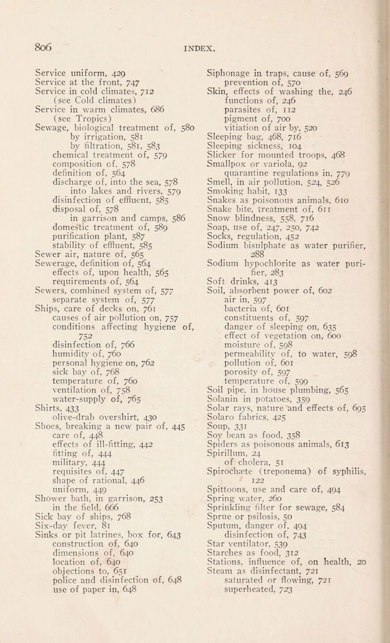 Service uniform, 429 Service at the front, 747 Service in cold climates, 712 (see Cold climates) Service in warm climates, 686 (see Tropics) Sewage, biological treatment of, 580 by irrigation, 581 by filtration, 581, 583 chemical treatment of, 579 composition of, 578 definition of, 564 discharge of, into the sea, 578 into lakes and rivers, 579 disinfection of effluent, 585 disposal of, 578 in garrison and camps, 586 domestic treatment of, 589 purification plant, 587 stability of effluent, 585 Sewer air, nature of, 565 Sewerage, definition of, 564 effects of, upon health, 565 requirements of, 564 Sewers, combined system of, 577 separate system of, 577 Ships, care of decks on, 761 causes of air pollution on, 757 conditions affecting hygiene of, 752 disinfection of, 766 humidity of, 760 personal hygiene on, 762 sick bay of, 768 temperature of, 760 ventilation of, 758 water-supply of, 765 Shirts, 433 olive-drab overshirt, 430 Shoes, breaking a new pair of, 445 care of, 448 effects of ill-fitting, 442 fitting of, 444 military, 444 requisites of, 447 shape of rational, 446 uniform, 449 Shower bath, in garrison, 253 in the field, 666 Sick bay of ships, 768 Six-day fever, 81 Sinks or pit latrines, box for, 643 construction of, 640 dimensions of, 640 location of, 640 objections to, 651 police and disinfection of, 648 use of paper in, 648 Siphonage in traps, cause of, 569 prevention of, 570 Skin, effects of washing the, 246 functions of, 246 parasites of, 112 pigment of, 700 vitiation of air by, 520 Sleeping bag, 468, 716 Sleeping sickness, 104 Slicker for mounted troops, 468 Smallpox or variola, 92 quarantine regulations in, 779 Smell, in air pollution, 524, 526 Smoking habit, 133 Snakes as poisonous animals, 610 Snake bite, treatment of, 611 Snow blindness, 558, 716 Soap, use of, 247, 230, 742 Socks, regulation, 452 Sodium bisulphate as water purifier, 288 Sodium hypochlorite as water puri¬ fier, 283 Soft drinks, 413 Soil, absorbent power of, 602 air in, 597 bacteria of, 601 constituents of, 597 danger of sleeping on, 635 effect of vegetation on, 600 moisture of, 598 permeability of, to water, 598 pollution of, 601 porosity of, 597 temperature of, 599 Soil pipe, in house plumbing, 565 Solanin in potatoes, 359 Solar rays, nature and effects of, 695 Solaro fabrics, 425 Soup, 331 Soy bean as food, 358 Spiders as poisonous animals, 613 Spirillum, 24 of cholera, 51 Spirochsete (treponema) of syphilis, 122 Spittoons, use and care of, 494 Spring water, 260 Sprinkling filter for sewage, 584 Sprue or psilosis, 50 Sputum, danger of, 494 disinfection of, 743 Star ventilator, 539 Starches as food, 312 Stations, influence of, on health, 20 Steam as disinfectant, 721 saturated or flowing, 721 superheated, 723