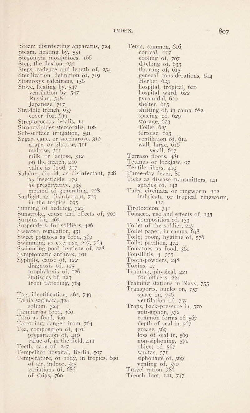 Steam disinfecting apparatus, 724 Steam, heating by, 551 Stegomyia mosquitoes, 166 Step, the flexion, 235 Steps, cadence and length of, 234 Sterilization, definition of, 719 Stomoxys calcitrans, 136 Stove, heating by, 547 ventilation by, 547 Russian, 548 Japanese, 717 Straddle trench, 637 cover for, 639 Streptococcus fecalis, 14 Strongyloides stercoralis, 106 Sub-surface irrigation, 591 Sugar, cane, or saccharose, 312 grape, or glucose, 311 maltose, 311 milk, or lactose, 312 on the march, 240 value as food, 317 Sulphur dioxid, as disinfectant, 728 as insecticide, 179 as preservative, 335 method of generating, 728 Sunlight, as disinfectant, 719 in the tropics, 695 Sunning of bedding, 720 Sunstroke, cause and effects of, 702 Surplus kit, 465 Suspenders, for soldiers, 426 Sweater, regulation, 431 Sweet potatoes as food, 360 Swimming as exercise, 227, 763 Swimming pool, hygiene of, 228 Symptomatic anthrax, 101 Syphilis, cause of, 122 diagnosis of, 125 prophylaxis of, 126 statistics of, 123 from tattooing, 764 Tag, identification, 462, 749 Teenia saginata, 324 solium, 324 Tannier as food, 360 Taro as food, 360 Tattooing, danger from, 764 Tea, composition of, 410 preparation of, 410 value of, in the field, 411 Teeth, care of, 247 Tempelhof hospital, Berlin, 507 Temperature, of body, in tropics, 690 of air, indoor, 545 variations of, 686 of ships, 760 Tents, common, 616 conical, 617 cooling of, 707 ditching of, 633 flooring of, 615 general considerations, 614 Herbet, 623 hospital, tropical, 620 hospital ward, 622 pyramidal, 620 shelter, 615 shifting of, in camp, 682 spacing of, 629 storage, 623 Toilet, 623 tortoise, 623 ventilation of, 614 wall, large, 616 small, 617 Terrazo floors, 481 Tetanus or lockjaw, 97 Textile fibers, 419 Three-day fever, 81 Ticks as disease transmitters, 141 species of, 142 Tinea circinata or ringworm, 112 imbricata or tropical ringworm, 112 Tirotoxicon, 341 Tobacco, use and effects of, 133 composition of, 133 Toilet of the soldier, 247 Toilet paper, in camps, 648 Toilet room, hygiene of, 576 Toilet pavilion, 474 Tomatoes as food, 361 Tonsillitis, 4, 555 Tooth-powders, 248 Toxins, 27 Training, physical, 221 for officers, 224 Training stations in Navy, 755 Transports, bunks on, 757 space on, 756 ventilation of, 757 Traps, back-pressure in, 570 anti-siphon, 572 common forms of, 567 depth of seal in, 567 grease, 569 loss of seal in, 569 non-siphoning, 571 object of, 567 sanitas, 571 siphonage of, 569 venting of, 570 Travel ration, 386 Trench foot, 121, 747