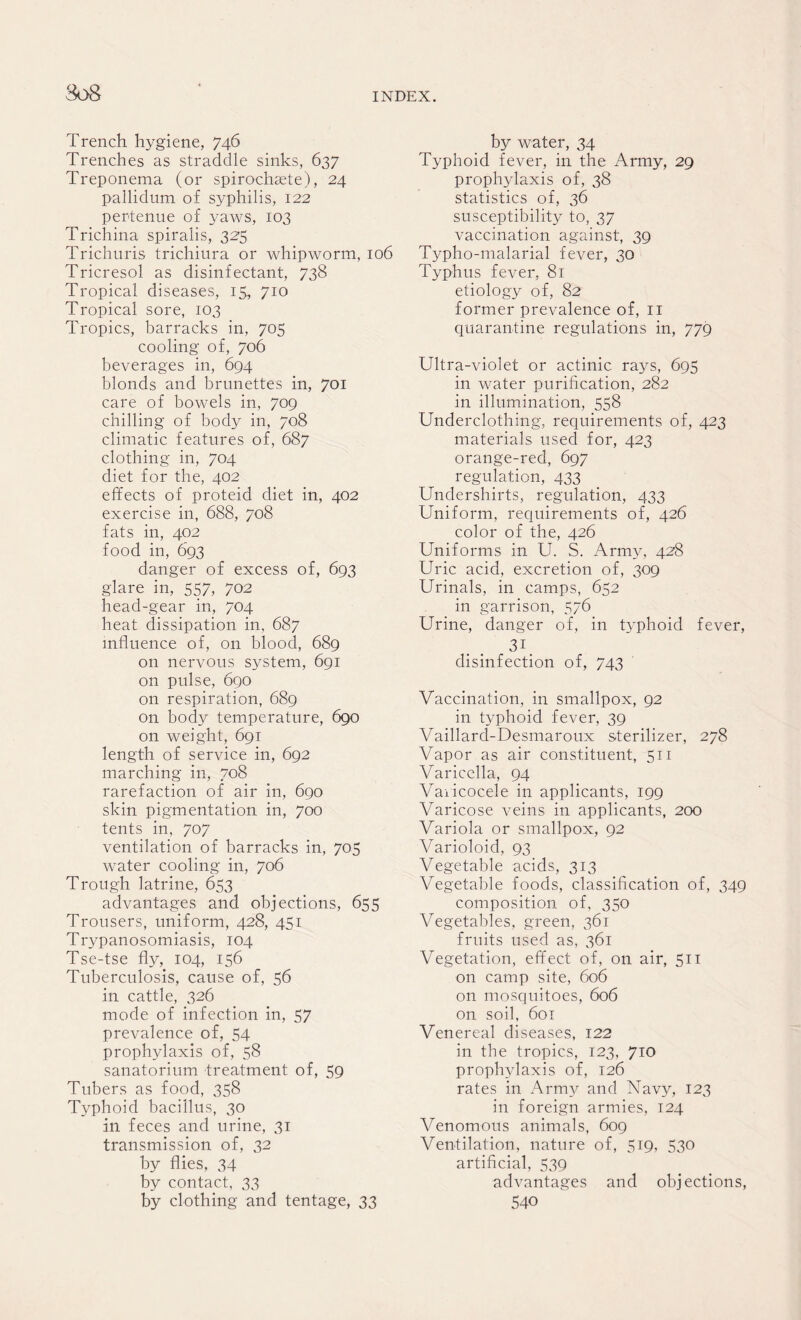 Trench hygiene, 746 Trenches as straddle sinks, 637 Treponema (or spirochsete), 24 pallidum of syphilis, 122 pertenue of yaws, 103 Trichina spiralis, 325 Trichuris trichiura or whipworm, 106 Tricresol as disinfectant, 738 Tropical diseases, 15, 710 Tropical sore, 103 Tropics, barracks in, 705 cooling of, 706 beverages in, 694 blonds and brunettes in, 701 care of bowels in, 709 chilling of body in, 708 climatic features of, 687 clothing in, 704 diet for the, 402 effects of proteid diet in, 402 exercise in, 688, 708 fats in, 402 food in, 693 danger of excess of, 693 glare in, 557, 702 head-gear in, 704 heat dissipation in, 687 influence of, on blood, 689 on nervous system, 691 on pulse, 690 on respiration, 689 on body temperature, 690 on weight, 691 length of service in, 692 marching in, 708 rarefaction of air in, 690 skin pigmentation in, 700 tents in, 707 ventilation of barracks in, 705 water cooling in, 706 Trough latrine, 653 advantages and objections, 655 Trousers, uniform, 428, 451 Trypanosomiasis, 104 Tse-tse fly, 104, 156 Tuberculosis, cause of, 56 in cattle, 326 mode of infection in, 57 prevalence of, 54 prophylaxis of, 58 sanatorium treatment of, 59 Tubers as food, 358 Typhoid bacillus, 30 in feces and urine, 31 transmission of, 32 by flies, 34 by contact, 33 by clothing and tentage, 33 by water, 34 Typhoid fever, in the Army, 29 prophylaxis of, 38 statistics of, 36 susceptibility to, 37 vaccination against, 39 Typho-malarial fever, 30 Typhus fever, 81 etiology of, 82 former prevalence of, 11 quarantine regulations in, 779 Ultra-violet or actinic rays, 695 in water purification, 282 in illumination, 558 Underclothing, requirements of, 423 materials used for, 423 orange-red, 697 regulation, 433 Undershirts, regulation, 433 Uniform, requirements of, 426 color of the, 426 Uniforms in U. S. Army, 428 Uric acid, excretion of, 309 Urinals, in camps, 652 in garrison, 576 Urine, danger of, in typhoid fever, 31 disinfection of, 743 Vaccination, in smallpox, 92 in typhoid fever, 39 Vaillard-Desmaroux sterilizer, 278 Vapor as air constituent, 511 Varicella, 94 Varicocele in applicants, 199 Varicose veins in applicants, 200 Variola or smallpox, 92 Varioloid, 93 Vegetable acids, 313 Vegetable foods, classification of, 349 composition of, 350 Vegetables, green, 361 fruits used as, 361 Vegetation, effect of, on air, 511 on camp site, 606 on mosquitoes, 606 on soil, 601 Venereal diseases, 122 in the tropics, 123, 710 prophylaxis of, 126 rates in Army and Navy, 123 in foreign armies, 124 Venomous animals, 609 Ventilation, nature of, 519, 530 artificial, 539 advantages and objections, 540