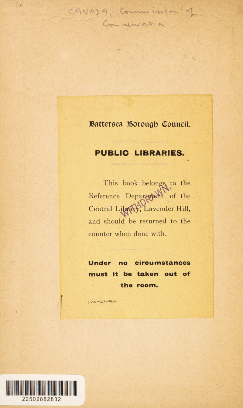 O W j) f--| \ rr' 'V^ •; £*~A \ ^W' - «: Battersea Borough Council. PUBLIC LIBRARIES. and should be returned to the counter when done with. Under no circumstances must it be taken out of the room. r 5,000—325—8/20. 22502882832