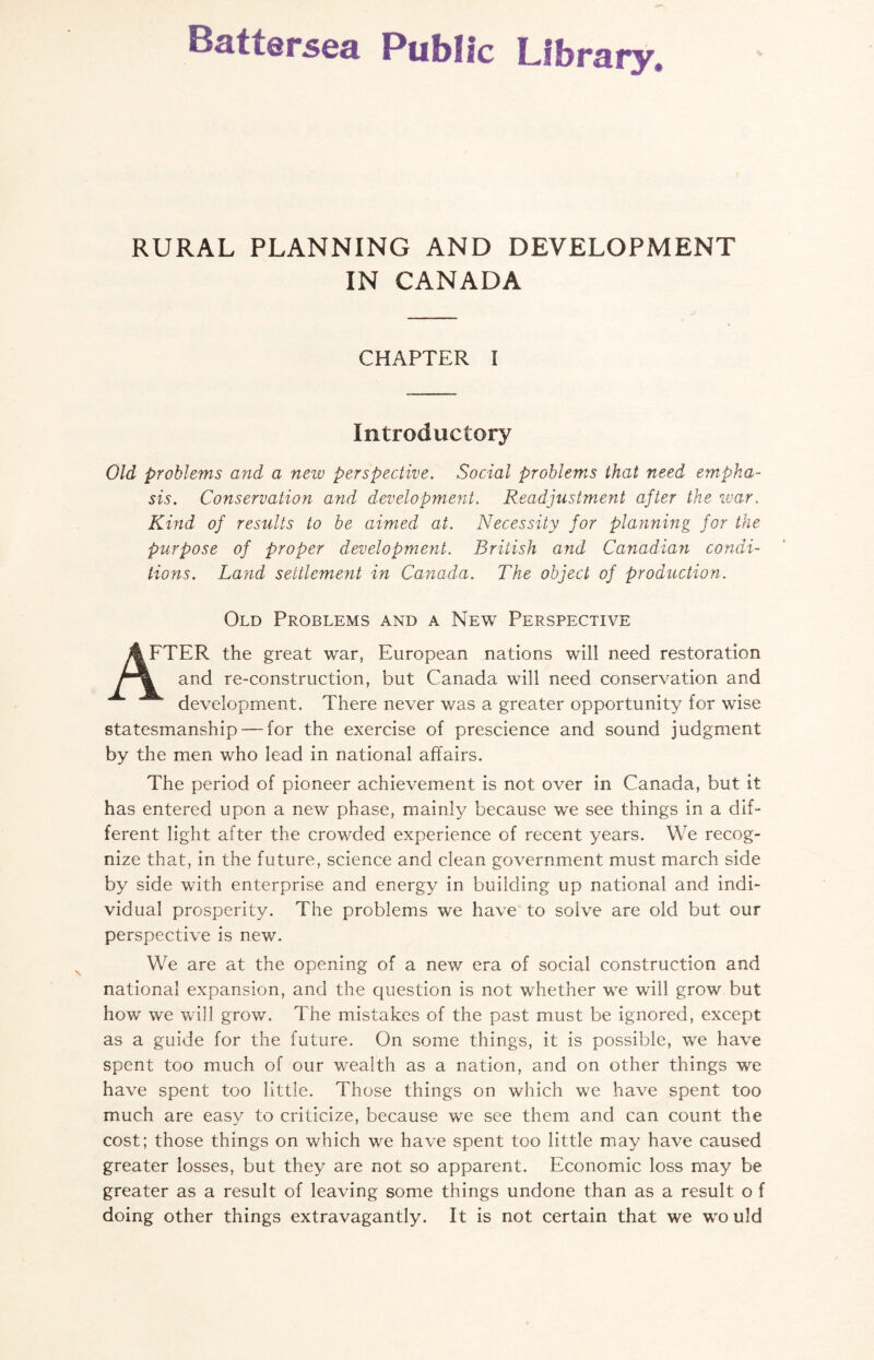 RURAL PLANNING AND DEVELOPMENT IN CANADA CHAPTER I Introductory Old problems and a new perspective. Social problems that need empha¬ sis. Conservation and development. Readjustment after the war. Kind of results to be aimed at. Necessity for planning for the purpose of proper development. British and Canadian condi¬ tions. Land settlement in Canada. The object of production. Old Problems and a New Perspective FTER the great war, European nations will need restoration and re-construction, but Canada will need conservation and development. There never was a greater opportunity for wise statesmanship — for the exercise of prescience and sound judgment by the men who lead in national affairs. The period of pioneer achievement is not over in Canada, but it has entered upon a new phase, mainly because we see things in a dif¬ ferent light after the crowded experience of recent years. We recog¬ nize that, in the future, science and clean government must march side by side with enterprise and energy in building up national and indi¬ vidual prosperity. The problems we have to solve are old but our perspective is new. We are at the opening of a new era of social construction and national expansion, and the question is not whether we will grow but how we will grow. The mistakes of the past must be ignored, except as a guide for the future. On some things, it is possible, we have spent too much of our wealth as a nation, and on other things we have spent too little. Those things on which we have spent too much are easy to criticize, because we see them and can count the cost; those things on which we have spent too little may have caused greater losses, but they are not so apparent. Economic loss may be greater as a result of leaving some things undone than as a result o f doing other things extravagantly. It is not certain that we would