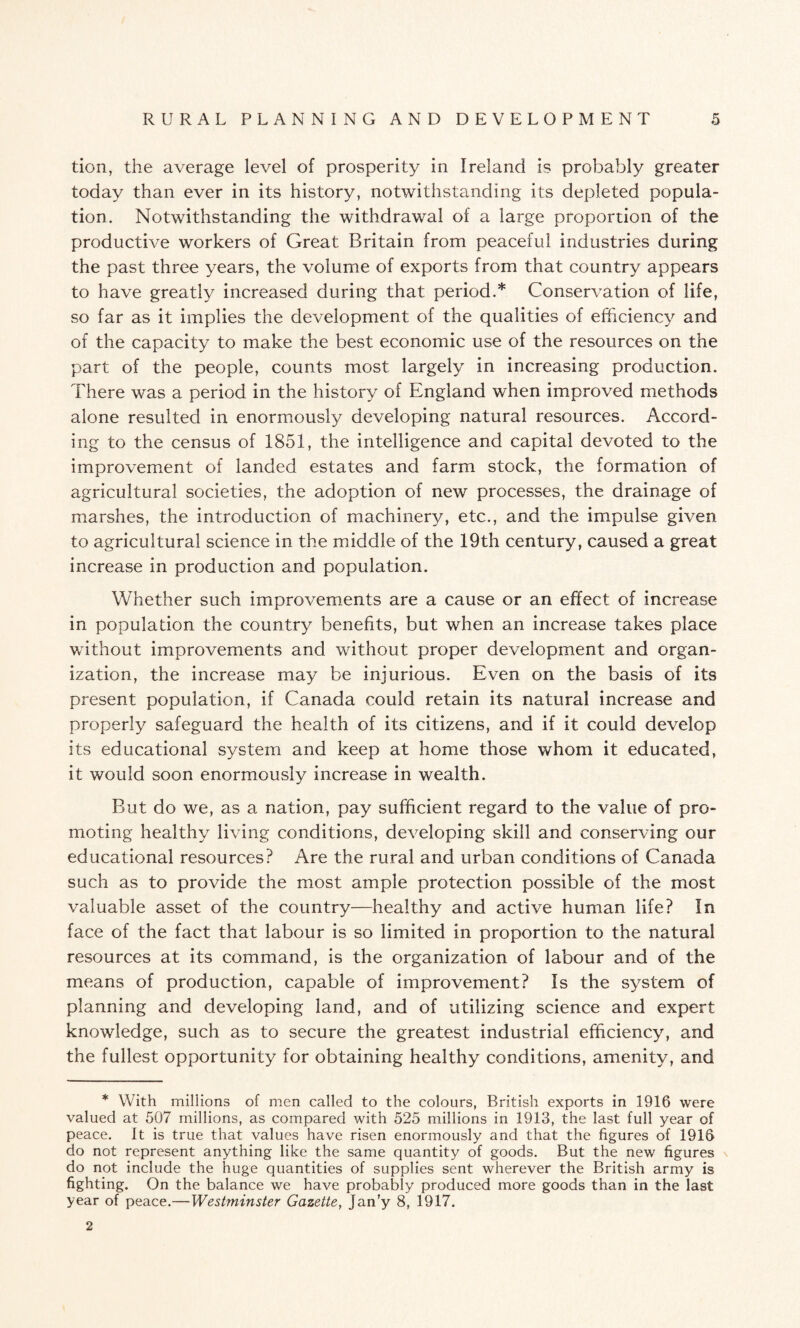 tion, the average level of prosperity in Ireland is probably greater today than ever in its history, notwithstanding its depleted popula¬ tion. Notwithstanding the withdrawal of a large proportion of the productive workers of Great Britain from peaceful industries during the past three years, the volume of exports from that country appears to have greatly increased during that period.* Conservation of life, so far as it implies the development of the qualities of efficiency and of the capacity to make the best economic use of the resources on the part of the people, counts most largely in increasing production. There was a period in the history of England when improved methods alone resulted in enormously developing natural resources. Accord¬ ing to the census of 1851, the intelligence and capital devoted to the improvement of landed estates and farm stock, the formation of agricultural societies, the adoption of new processes, the drainage of marshes, the introduction of machinery, etc., and the impulse given to agricultural science in the middle of the 19th century, caused a great increase in production and population. Whether such improvements are a cause or an effect of increase in population the country benefits, but when an increase takes place without improvements and. without proper development and organ¬ ization, the increase may be injurious. Even on the basis of its present population, if Canada could retain its natural increase and properly safeguard the health of its citizens, and if it could develop its educational system and keep at home those whom it educated, it would soon enormously increase in wealth. But do we, as a nation, pay sufficient regard to the value of pro¬ moting healthy living conditions, developing skill and conserving our educational resources? Are the rural and urban conditions of Canada such as to provide the most ample protection possible of the most valuable asset of the country—healthy and active human life? In face of the fact that labour is so limited in proportion to the natural resources at its command, is the organization of labour and of the means of production, capable of improvement? Is the system of planning and developing land, and of utilizing science and expert knowledge, such as to secure the greatest industrial efficiency, and the fullest opportunity for obtaining healthy conditions, amenity, and * With millions of men called to the colours, British exports in 1916 were valued at 507 millions, as compared with 525 millions in 1913, the last full year of peace. It is true that values have risen enormously and that the figures of 1916 do not represent anything like the same quantity of goods. But the new figures do not include the huge quantities of supplies sent wherever the British army is fighting. On the balance we have probably produced more goods than in the last year of peace.—Westminster Gazette, Jan’y 8, 1917. 2