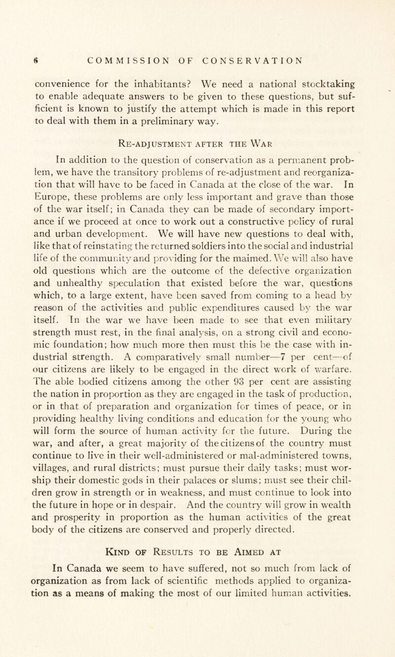 convenience for the inhabitants? We need a national stocktaking to enable adequate answers to be given to these questions, but suf¬ ficient is known to justify the attempt which is made in this report to deal with them in a preliminary way. Re-adjustment after the War In addition to the question of conservation as a permanent prob¬ lem, we have the transitory problems of re-adjustment and reorganiza¬ tion that will have to be faced in Canada at the close of the war. In Europe, these problems are only less important and grave than those of the war itself; in Canaxla they can be made of secondary import¬ ance if we proceed at once to work out a constructive policy of rural and urban development. We will have new questions to deal with, like that of reinstating the returned soldiers into the social and industrial life of the community and providing for the maimed. We will also have old questions which are the outcome of the defective organization and unhealthy speculation that existed before the war, questions which, to a large extent, have been saved from coming to a head by reason of the activities and public expenditures caused by the war itself. In the war we have been made to see that even military strength must rest, in the final analysis, on a strong civil and econo¬ mic foundation; how much more then must this be the case with in¬ dustrial strength. A comparatively small number—7 per cent—of our citizens are likely to be engaged in the direct work of warfare. The able bodied citizens among the other 93 per cent are assisting the nation in proportion as they are engaged in the task of production, or in that of preparation and organization for times of peace, or in providing healthy living conditions and education for the young who will form the source of human activity for the future. During the war, and after, a great majority of the citizens of the country must continue to live in their well-administered or mal-administered towns, villages, and rural districts; must pursue their daily tasks; must wor¬ ship their domestic gods in their palaces or slums; must see their chil¬ dren grow in strength or in weakness, and must continue to look into the future in hope or in despair. And the country will grow in wealth and prosperity in proportion as the human activities of the great body of the citizens are conserved and properly directed. Kind of Results to be Aimed at In Canada we seem to have suffered, not so much from lack of organization as from lack of scientific methods applied to organiza¬ tion as a means of making the most of our limited human activities.