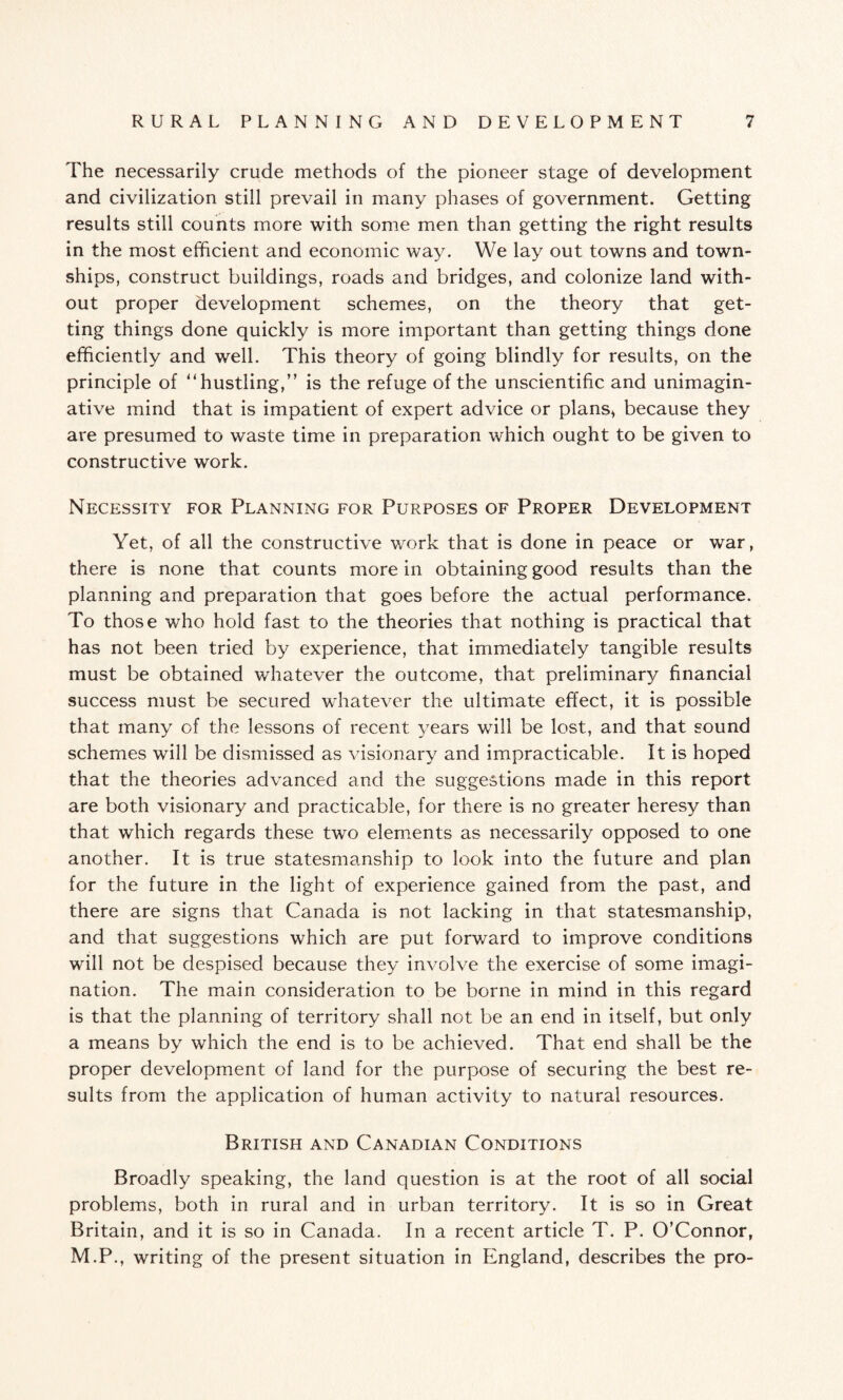 The necessarily crude methods of the pioneer stage of development and civilization still prevail in many phases of government. Getting results still counts more with some men than getting the right results in the most efficient and economic way. We lay out towns and town¬ ships, construct buildings, roads and bridges, and colonize land with¬ out proper development schemes, on the theory that get¬ ting things done quickly is more important than getting things done efficiently and well. This theory of going blindly for results, on the principle of '‘hustling,” is the refuge of the unscientific and unimagin¬ ative mind that is impatient of expert advice or plans* because they are presumed to waste time in preparation which ought to be given to constructive work. Necessity for Planning for Purposes of Proper Development Yet, of all the constructive work that is done in peace or war, there is none that counts more in obtaining good results than the planning and preparation that goes before the actual performance. To those who hold fast to the theories that nothing is practical that has not been tried by experience, that immediately tangible results must be obtained whatever the outcome, that preliminary financial success must be secured whatever the ultimate effect, it is possible that many of the lessons of recent years will be lost, and that sound schemes will be dismissed as visionary and impracticable. It is hoped that the theories advanced and the suggestions made in this report are both visionary and practicable, for there is no greater heresy than that which regards these two elements as necessarily opposed to one another. It is true statesmanship to look into the future and plan for the future in the light of experience gained from the past, and there are signs that Canada is not lacking in that statesmanship, and that suggestions which are put forward to improve conditions will not be despised because they involve the exercise of some imagi¬ nation. The main consideration to be borne in mind in this regard is that the planning of territory shall not be an end in itself, but only a means by which the end is to be achieved. That end shall be the proper development of land for the purpose of securing the best re¬ sults from the application of human activity to natural resources. British and Canadian Conditions Broadly speaking, the land question is at the root of all social problems, both in rural and in urban territory. It is so in Great Britain, and it is so in Canada. In a recent article T. P. O’Connor, M.P., writing of the present situation in England, describes the pro-