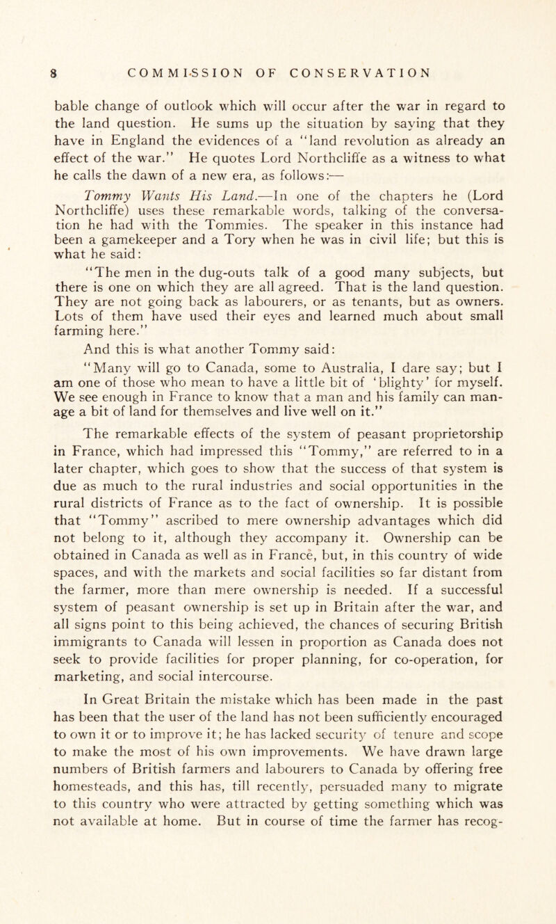 bable change of outlook which will occur after the war in regard to the land question. He sums up the situation by saying that they have in England the evidences of a “land revolution as already an effect of the war.” He quotes Lord Northcliffe as a witness to what he calls the dawn of a new era, as follows:— Tommy Wants His Land.—In one of the chapters he (Lord Northcliffe) uses these remarkable words, talking of the conversa¬ tion he had with the Tommies. The speaker in this instance had been a gamekeeper and a Tory when he was in civil life; but this is what he said: “The men in the dug-outs talk of a good many subjects, but there is one on which they are all agreed. That is the land question. They are not going back as labourers, or as tenants, but as owners. Lots of them have used their eyes and learned much about small farming here.” And this is what another Tommy said: “Many will go to Canada, some to Australia, I dare say; but I am one of those who mean to have a little bit of ‘blighty’ for myself. We see enough in France to know that a man and his family can man¬ age a bit of land for themselves and live well on it.” The remarkable effects of the system of peasant proprietorship in France, which had impressed this “Tommy,” are referred to in a later chapter, which goes to show that the success of that system is due as much to the rural industries and social opportunities in the rural districts of France as to the fact of ownership. It is possible that “Tommy” ascribed to mere ownership advantages which did not belong to it, although they accompany it. Ownership can be obtained in Canada as well as in France, but, in this country of wide spaces, and with the markets and social facilities so far distant from the farmer, more than mere ownership is needed. If a successful system of peasant ownership is set up in Britain after the war, and all signs point to this being achieved, the chances of securing British immigrants to Canada will lessen in proportion as Canada does not seek to provide facilities for proper planning, for co-operation, for marketing, and social intercourse. In Great Britain the mistake which has been made in the past has been that the user of the land has not been sufficiently encouraged to own it or to improve it; he has lacked security of tenure and scope to make the most of his own improvements. We have drawn large numbers of British farmers and labourers to Canada by offering free homesteads, and this has, till recently, persuaded many to migrate to this country who were attracted by getting something which was not available at home. But in course of time the farmer has recog-