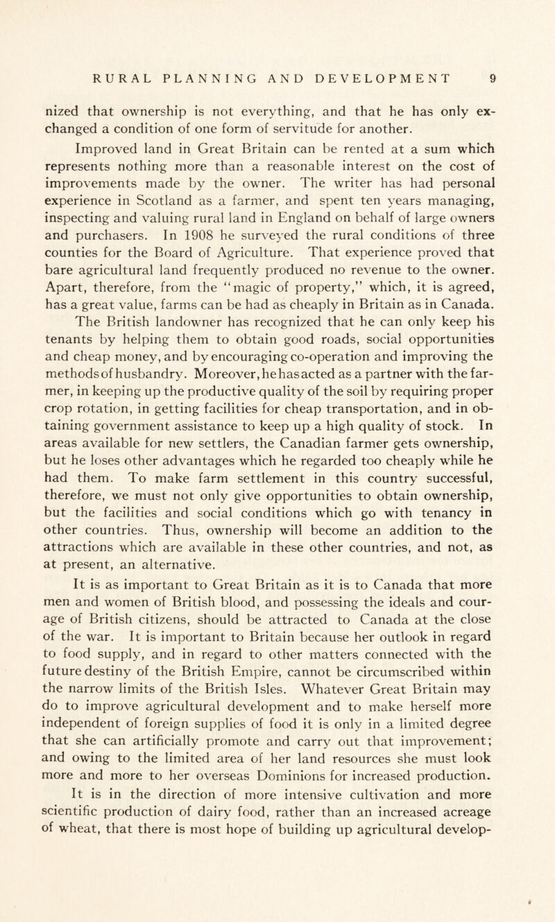 nized that ownership is not everything, and that he has only ex¬ changed a condition of one form of servitude for another. Improved land in Great Britain can be rented at a sum which represents nothing more than a reasonable interest on the cost of improvements made by the owner. The writer has had personal experience in Scotland as a farmer, and spent ten years managing, inspecting and valuing rural land in England on behalf of large owners and purchasers. In 1908 he surveyed the rural conditions of three counties for the Board of Agriculture. That experience proved that bare agricultural land frequently produced no revenue to the owner. Apart, therefore, from the “magic of property,” which, it is agreed, has a great value, farms can be had as cheaply in Britain as in Canada. The British landowner has recognized that he can only keep his tenants by helping them to obtain good roads, social opportunities and cheap money, and by encouraging co-operation and improving the methods of husbandry. Moreover, he has acted as a partner with the far¬ mer, in keeping up the productive quality of the soil by requiring proper crop rotation, in getting facilities for cheap transportation, and in ob¬ taining government assistance to keep up a high quality of stock. In areas available for new settlers, the Canadian farmer gets ownership, but he loses other advantages which he regarded too cheaply while he had them. To make farm settlement in this country successful, therefore, we must not only give opportunities to obtain ownership, but the facilities and social conditions which go with tenancy in other countries. Thus, ownership will become an addition to the attractions which are available in these other countries, and not, as at present, an alternative. It is as important to Great Britain as it is to Canada that more men and women of British blood, and possessing the ideals and cour¬ age of British citizens, should be attracted to Canada at the close of the war. It is important to Britain because her outlook in regard to food supply, and in regard to other matters connected with the future destiny of the British Empire, cannot be circumscribed within the narrow limits of the British Isles. Whatever Great Britain may do to improve agricultural development and to make herself more independent of foreign supplies of food it is only in a limited degree that she can artificially promote and carry out that improvement; and owing to the limited area of her land resources she must look more and more to her overseas Dominions for increased production. It is in the direction of more intensive cultivation and more scientific production of dairy food, rather than an increased acreage of wTeat, that there is most hope of building up agricultural develop-