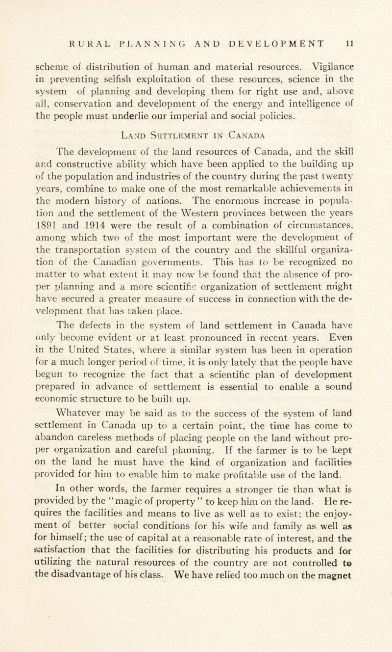 scheme of distribution of human and material resources. Vigilance in preventing selfish exploitation of these resources, science in the system of planning and developing them for right use and, above all, conservation and development of the energy and intelligence of the people must underlie our imperial and social policies. Land Settlement in Canada The development of the land resources of Canada, and the skill and constructive ability which have been applied to the building up of the population and industries of the country during the past twenty years, combine to make one of the most remarkable achievements in the modern history of nations. The enormous increase in popula¬ tion and the settlement of the Western provinces between the years 1891 and 1914 were the result of a combination of circumstances, among which two of the most important were the development of the transportation system of the country and the skillful organiza¬ tion of the Canadian governments. This has to be recognized no matter to what extent it may now be found that the absence of pro¬ per planning and a more scientific organization of settlement might have secured a greater measure of success in connection with the de¬ velopment that has taken place. The defects in the system of land settlement in Canada have only become evident or at least pronounced in recent 3/ears. Even in the United States, where a similar system has been in operation for a much longer period of time, it is only lately that the people have begun to recognize the fact that a scientific plan of development prepared in advance of settlement is essential to enable a sound economic structure to be built up. Whatever may be said as to the success of the system of land settlement in Canada up to a certain point, the time has come to abandon careless methods of placing people on the land without pro¬ per organization and careful planning. If the farmer is to be kept on the land he must have the kind of organization and facilities provided for him to enable him to make profitable use of the land. In other words, the farmer requires a stronger tie than what is provided by the “magic of property” to keep him on the land. He re¬ quires the facilities and means to live as well as to exist; the enjoy¬ ment of better social conditions for his wife and family as well as for himself; the use of capital at a reasonable rate of interest, and the satisfaction that the facilities for distributing his products and for utilizing the natural resources of the country are not controlled t© the disadvantage of his class. We have relied too much on the magnet