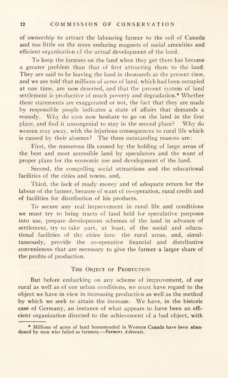 of ownership to attract the labouring farmer to the soil of Canada and too little on the more enduring magnets of social amenities and efficient organization of the actual development of the land. To keep the farmers on the land when they get there has become a greater problem than that of first attracting them to the land. They are said to be leaving the land in thousands at the present time, and we are told that millions of acres of land, which had been occupied at one time, are now deserted, and that the present system of land settlement is productive of much poverty and degradation.* Whether these statements are exaggerated or not, the fact that they are made by responsible people indicates a state of affairs that demands a remedy. Why do men now hesitate to go on the land in the first place, and find it uncongenial to stay in the second place? Why do women stay away, with the injurious consequences to rural life which is caused by their absence? The three outstanding reasons are: First, the numerous ills caused by the holding of large areas of the best and most accessible land by speculators and the want of proper plans for the economic use and development of the land. Second, the compelling social attractions and the educational facilities of the cities and towns, and, Third, the lack of ready money and of adequate return for the labour of the farmer, becau.se of want of co-operation, rural credit and of facilities for distribution of his products. To secure any real improvement in rural life and conditions we must try to bring tracts of land held for speculative purposes into use, prepare development schemes of the land in advance of settlement, try to take part, at least, of the social and educa¬ tional facilities of the cities into the rural areas, and, simul¬ taneously, provide the co-operative financial and distributive conveniences that are necessary to give the farmer a larger share of the profits of production. The Object of Production But before embarking on any scheme of improvement, of our rural as well as of our urban conditions, we must have regard to the object we have in view in increasing production as well as the method by which we seek to attain the increase. We have, in the historic case of Germany, an instance of what appears to have been an effi¬ cient organization directed to the achievement of a bad object, with * Millions of acres of land homesteaded in Western Canada have been aban¬ doned by men who failed as farmers.—Farmers Advocate.