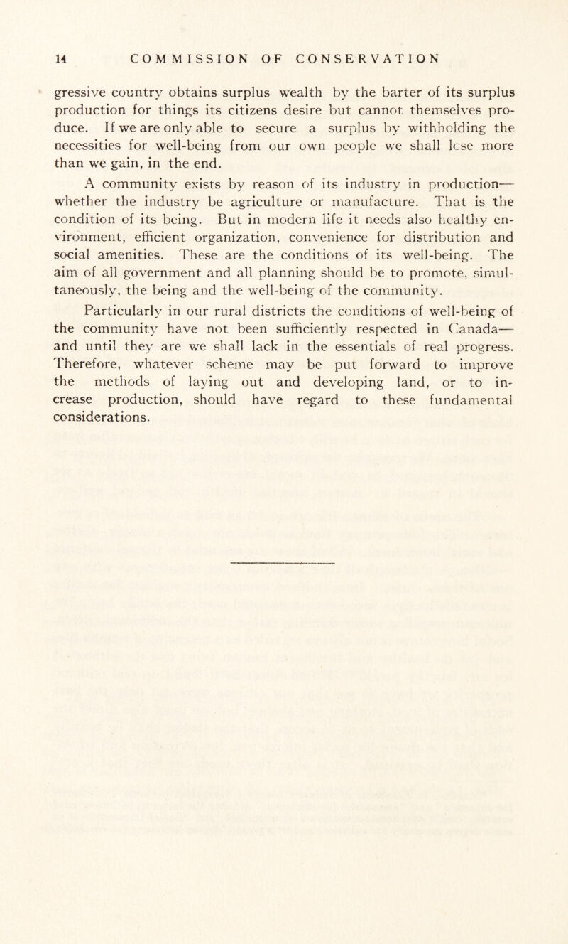gressive country obtains surplus wealth by the barter of its surplus production for things its citizens desire but cannot themselves pro¬ duce. If we are only able to secure a surplus by withholding the necessities for well-being from our own people we shall lose more than we gain, in the end. A community exists by reason of its industry in production— whether the industry be agriculture or manufacture. That is the condition of its being. But in modern life it needs also healthy en¬ vironment, efficient organization, convenience for distribution and social amenities. These are the conditions of its well-being. The aim of all government and all planning should be to promote, simul¬ taneously, the being and the well-being of the community. Particularly in our rural districts the conditions of well-being of the community have not been sufficiently respected in Canada— and until they are we shall lack in the essentials of real progress. Therefore, whatever scheme may be put forward to improve the methods of laying out and developing land, or to in¬ crease production, should have regard to these fundamental considerations.