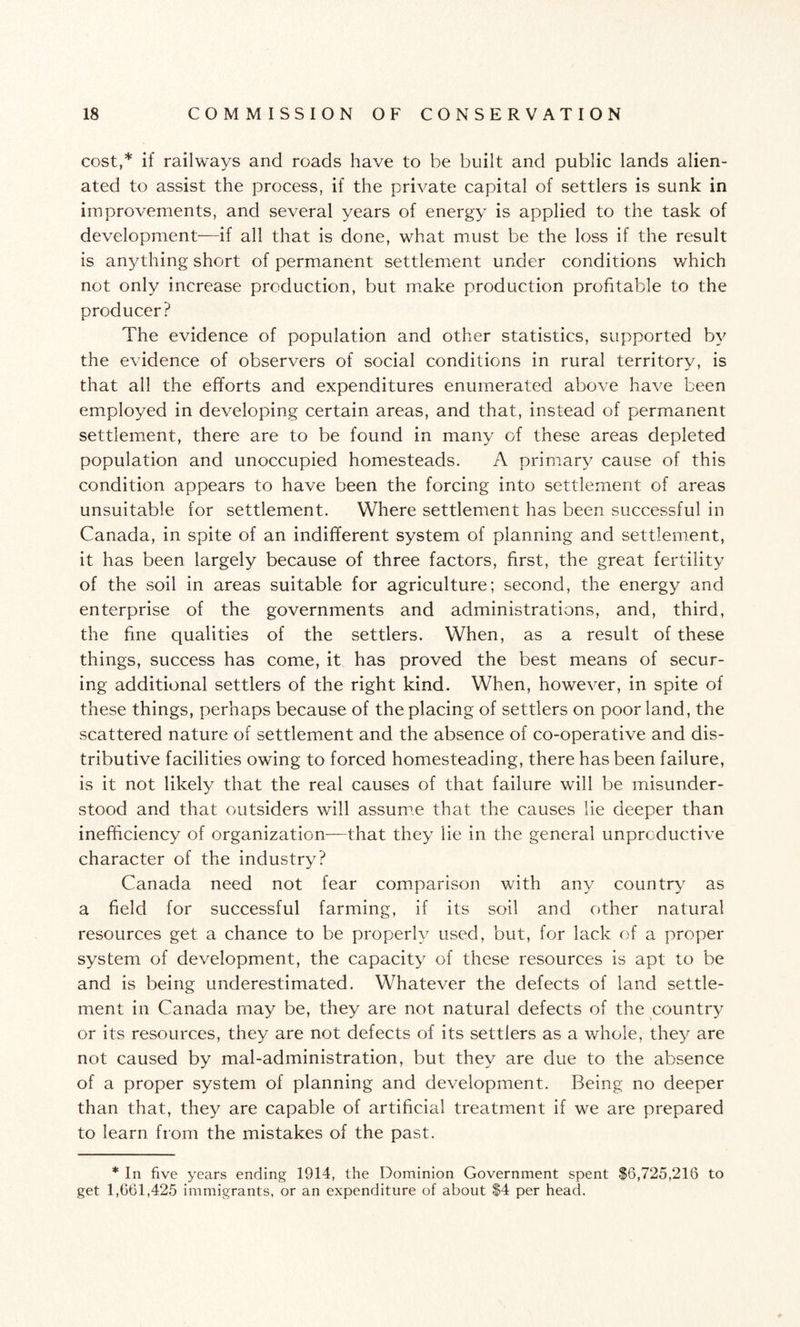 cost,* if railways and roads have to be built and public lands alien¬ ated to assist the process, if the private capital of settlers is sunk in improvements, and several years of energy is applied to the task of development—if all that is done, what must be the loss if the result is anything short of permanent settlement under conditions which not only increase production, but make production profitable to the producer? The evidence of population and other statistics, supported by the evidence of observers of social conditions in rural territory, is that all the efforts and expenditures enumerated above have been employed in developing certain areas, and that, instead of permanent settlement, there a.re to be found in many of these areas depleted population and unoccupied homesteads. A primary cause of this condition appears to have been the forcing into settlement of areas unsuitable for settlement. Where settlement has been successful in Canada, in spite of an indifferent system of planning and settlement, it has been largely because of three factors, first, the great fertility of the soil in areas suitable for agriculture; second, the energy and enterprise of the governments and administrations, and, third, the fine qualities of the settlers. When, as a result of these things, success has come, it has proved the best means of secur¬ ing additional settlers of the right kind. When, however, in spite of these things, perhaps because of the placing of settlers on poor land, the scattered nature of settlement and the absence of co-operative and dis¬ tributive facilities owing to forced homesteading, there has been failure, is it not likely that the real causes of that failure will be misunder¬ stood and that outsiders will assume that the causes lie deeper than inefficiency of organization—that they lie in the general unproductive character of the industry? Canada need not fear comparison with any country as a field for successful farming, if its soil and other natural resources get a chance to be properly used, but, for lack of a proper system of development, the capacity of these resources is apt to be and is being underestimated. Whatever the defects of land settle¬ ment in Canada may be, they are not natural defects of the country or its resources, they are not defects of its settlers as a whole, they are not caused by mal-administration, but they are due to the absence of a proper system of planning and development. Being no deeper than that, they are capable of artificial treatment if we are prepared to learn from the mistakes of the past. * In five years ending 1914, the Dominion Government spent $6,725,216 to get 1,661,425 immigrants, or an expenditure of about $4 per head.