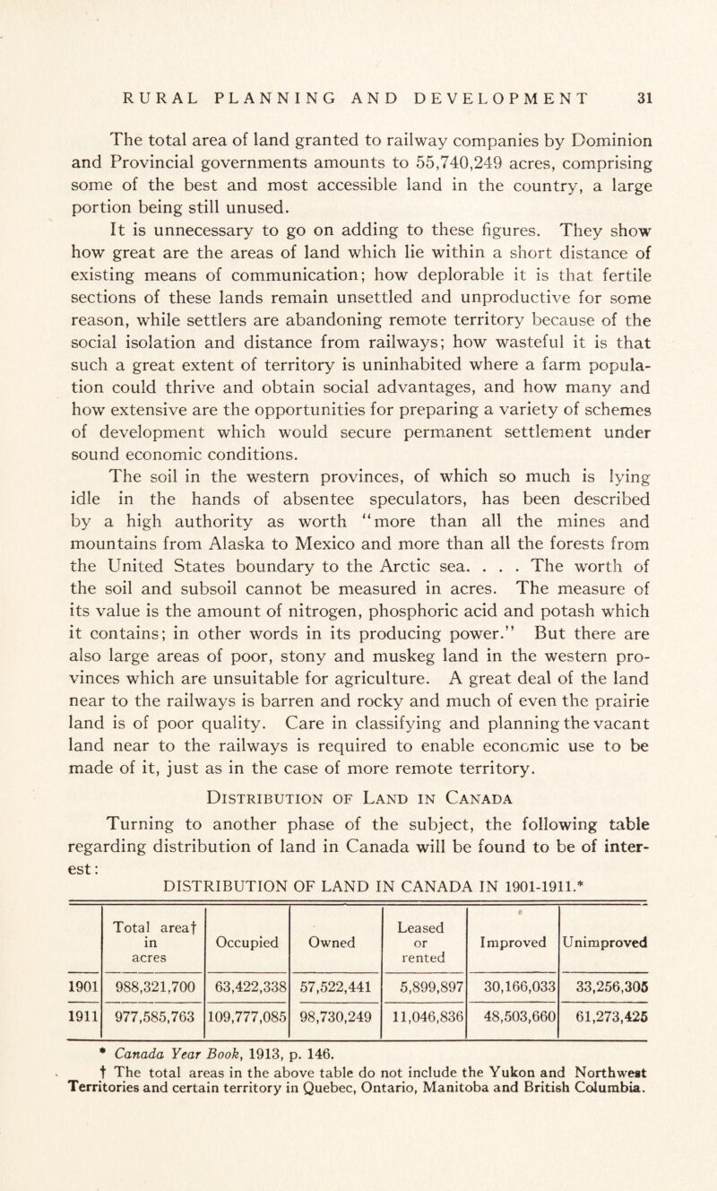 The total area of land granted to railway companies by Dominion and Provincial governments amounts to 55,740,249 acres, comprising some of the best and most accessible land in the country, a large portion being still unused. It is unnecessary to go on adding to these figures. They show how great are the areas of land which lie within a short distance of existing means of communication; how deplorable it is that fertile sections of these lands remain unsettled and unproductive for some reason, while settlers are abandoning remote territory because of the social isolation and distance from railways; how wasteful it is that such a great extent of territory is uninhabited where a farm popula¬ tion could thrive and obtain social advantages, and how many and how extensive are the opportunities for preparing a variety of schemes of development which would secure permanent settlement under sound economic conditions. The soil in the western provinces, of which so much is lying idle in the hands of absentee speculators, has been described by a high authority as worth “more than all the mines and mountains from Alaska to Mexico and more than all the forests from the United States boundary to the Arctic sea. . . . The worth of the soil and subsoil cannot be measured in acres. The measure of its value is the amount of nitrogen, phosphoric acid and potash which it contains; in other words in its producing power.” But there are also large areas of poor, stony and muskeg land in the western pro¬ vinces which are unsuitable for agriculture. A great deal of the land near to the railways is barren and rocky and much of even the prairie land is of poor quality. Care in classifying and planning the vacant land near to the railways is required to enable economic use to be made of it, just as in the case of more remote territory. Distribution of Land in Canada Turning to another phase of the subject, the following table regarding distribution of land in Canada will be found to be of inter¬ est : DISTRIBUTION OF LAND IN CANADA IN 1901-1911.* Total areaf in acres Occupied Owned Leased or rented # Improved Unimproved 1901 988,321,700 63,422,338 57,522,441 5,899,897 30,166,033 33,256,305 1911 977,585,763 109,777,085 98,730,249 11,046,836 48,503,660 61,273,425 * Canada Year Book, 1913, p. 146. t The total areas in the above table do not include the Yukon and Northwest Territories and certain territory in Quebec, Ontario, Manitoba and British Columbia.