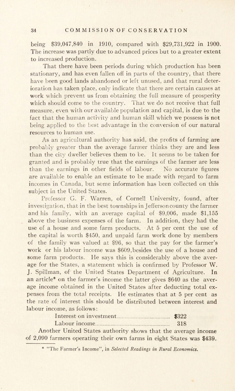 being $39,047,840 in 1910, compared with $29,731,922 in 1900. The increase was partly due to advanced prices but to a greater extent to increased production. That there have been periods during which production has been stationary, and has even fallen off in parts of the country, that there have been good lands abandoned or left unused, and that rural deter¬ ioration has taken place, only indicate that there are certain causes at wx>rk which prevent us from obtaining the full measure of prosperity which should come to the country. That we do not receive that full measure, even with our available population and capital, is due to the fact that the human activity and human skill wdiich we possess is not being applied to the best advantage in the conversion of our natural resources to human use. As an agricultural authority has said, the profits of farming are probably greater than the average farmer thinks they are and less than the city dweller believes them to be. It seems to be taken for granted and is probably true that the earnings of the farmer are less than the earnings in other fields of labour. No accurate figures are available to enable an estimate to be made with regard to farm incomes in Canada, but some information has been collected on this subject in the United States. Professor G. F. Warren, of Cornell University, found, after investigation, that in the best towmships in Jefferson county the farmer and his family, with an average capital of $9,006, made $1,155 above the business expenses of the farm. In addition, they had the use of a house and some farm products. At 5 per cent the use of the capital is worth $450, and unpaid farm work done by members of the family was valued at $96, so that the pay for the farmer’s work or his labour income was $609,besides the use of a house and some farm products. He says this is considerably above the aver¬ age for the States, a statement which is confirmed by Professor W. J. Spillman, of the United States Department of Agriculture. In an article* on the farmer’s income the latter gives $640 as the aver¬ age income obtained in the United States after deducting total ex¬ penses from the total receipts. He estimates that at 5 per cent as the rate of interest this should be distributed between interest and labour income, as follows: Interest on investment___ $322 Labour income.__,... 318 Another United States authority shows that the average income of 2,090 farmers operating their own farms in eight States was $439. * “The Farmer’s Income”, in Selected Readings in Rural Economics.