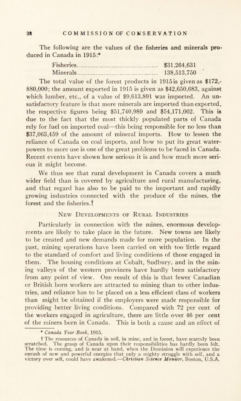 The following are the values of the fisheries and minerals pro¬ duced in Canada in 1915:* Fisheries... $31,264,631 Minerals. 138,513,750 The total value of the forest products in 1915 is given as $172,- 880,000; the amount exported in 1915 is given as $42,650,683, against which lumber, etc., of a value of $9,613,891 was imported. An un¬ satisfactory feature is that more minerals are imported than exported, the respective figures being $51,740,989 and $54,171,002. This is due to the fact that the most thickly populated parts of Canada rely for fuel on imported coal—this being responsible for no less than $37,063,459 of the amount of mineral imports. How to lessen the reliance of Canada on coal imports, and how to put its great water- powers to more use is one of the great problems to be faced in Canada. Recent events have shown how serious it is and how much more seri¬ ous it might become. We thus see that rural development in Canada covers a much wider field than is covered by agriculture and rural manufacturing, and that regard has also to be paid to the important and rapidly growing industries connected with the produce of the mines, the forest and the fisheries.! New Developments of Rural Industries Particularly in connection with the mines, enormous develop¬ ments are likely to take place in the future. New towns are likely to be created and new demands made for more population. In the past, mining operations have been carried on with too little regard to the standard of comfort and living conditions of those engaged in them. The housing conditions at Cobalt, Sudbury, and in the min¬ ing valleys of the western provinces have hardly been satisfactory from any point of view. One result of this is that fewer Canadian or British born workers are attracted to mining than to other indus¬ tries, and reliance has to be placed on a less efficient class of workers than might be obtained if the employers were made responsible for providing better living conditions. Compared with 72 per cent of the workers engaged in agriculture, there are little over 46 per cent of the miners born in Canada. This is both a cause and an effect of * Canada Year Book, 1915. f The resources of Canada in soil, in mine, and in forest, have scarcely been scratched. The grasp of Canada upon their responsibilities has hardly been felt. The time is coming, and is near at hand, when the Dominion will experience the onrush of new and powerful energies that only a mighty struggle with self, and a victory over self, could have awakened.—Christian Science Monitor, Boston, U.S.A.