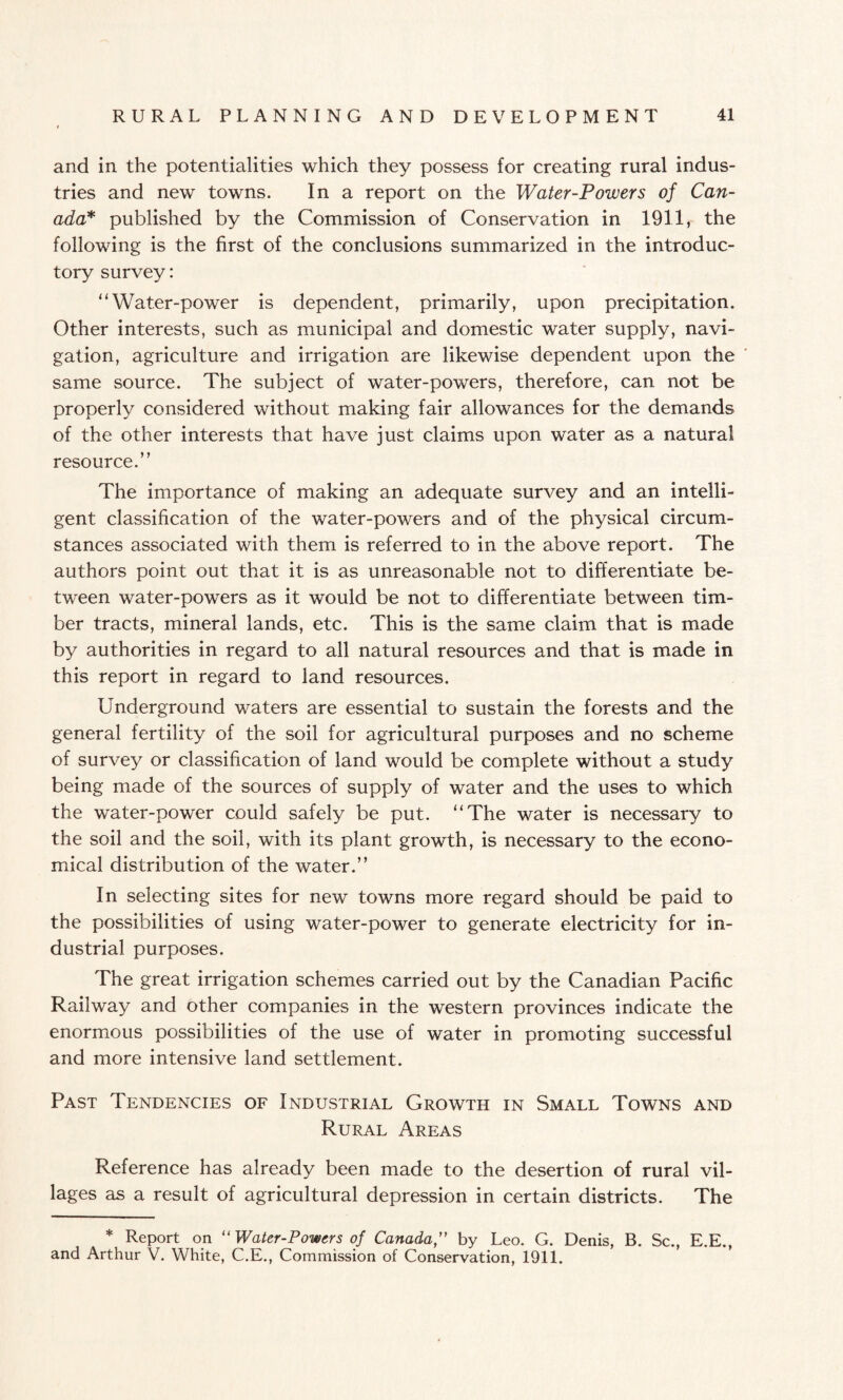 and in the potentialities which they possess for creating rural indus¬ tries and new towns. In a report on the Water-Powers of Can¬ ada* published by the Commission of Conservation in 1911, the following is the first of the conclusions summarized in the introduc¬ tory survey: “ Water-power is dependent, primarily, upon precipitation. Other interests, such as municipal and domestic water supply, navi¬ gation, agriculture and irrigation are likewise dependent upon the same source. The subject of water-powers, therefore, can not be properly considered without making fair allowances for the demands of the other interests that have just claims upon water as a natural resource.” The importance of making an adequate survey and an intelli¬ gent classification of the water-powers and of the physical circum¬ stances associated with them is referred to in the above report. The authors point out that it is as unreasonable not to differentiate be¬ tween water-powers as it would be not to differentiate between tim¬ ber tracts, mineral lands, etc. This is the same claim that is made by authorities in regard to all natural resources and that is made in this report in regard to land resources. Underground waters are essential to sustain the forests and the general fertility of the soil for agricultural purposes and no scheme of survey or classification of land would be complete without a study being made of the sources of supply of water and the uses to which the water-power could safely be put. “The water is necessary to the soil and the soil, with its plant growth, is necessary to the econo¬ mical distribution of the water.” In selecting sites for new towns more regard should be paid to the possibilities of using water-power to generate electricity for in¬ dustrial purposes. The great irrigation schemes carried out by the Canadian Pacific Railway and other companies in the western provinces indicate the enormous possibilities of the use of water in promoting successful and more intensive land settlement. Past Tendencies of Industrial Growth in Small Towns and Rural Areas Reference has already been made to the desertion of rural vil¬ lages as a result of agricultural depression in certain districts. The * Report on “ Water-Powers of Canadaby Leo. G. Denis, B. Sc., E.E., and Arthur V. White, C.E., Commission of Conservation, 1911.