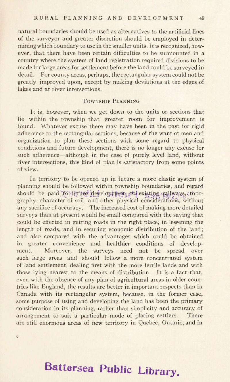 natural boundaries should be used as alternatives to the artificial lines of the surveyor and greater discretion should be employed in deter¬ mining which boundary to use in the smaller units. It is recognized, how¬ ever, that there have been certain difficulties to be surmounted in a country where the system of land registration required divisions to be made for large areas for settlement before the land could be surveyed in detail. For county areas, perhaps, the rectangular system could not be greatly improved upon, except by making deviations at the edges of lakes and at river intersections. Township Planning It is, however, when we get down to the units or sections that lie within the township that greater room for improvement is found. Whatever excuse there may have been in the past for rigid adherence to the rectangular sections, because of the want of men and organization to plan these sections with some regard to physical conditions and future development, there is no longer any excuse for such adherence—although in the case of purely level land, without river intersections, this kind of plan is satisfactory from some points of view. In territory to be opened up in future a more elastic system of planning should be followed within township boundaries, and regard should be paid ex^ti^^|%iJw^ysp:tbpo- graphy, character of soil, and other physical considerations, without any sacrifice of accuracy. The increased cost of making more detailed surveys than at present would be small compared with the saving that could be effected in getting roads in the right place, in lessening the length of roads, and in securing economic distribution of the land; and also compared with the advantages which could be obtained in greater convenience and healthier conditions of develop¬ ment. Moreover, the surveys need not be spread over such large areas and should follow a more concentrated system of land settlement, dealing first with the more fertile lands and with those lying nearest to the means of distribution. It is a fact that, even with the absence of any plan of agricultural areas in older coun¬ tries like England, the results are better in important respects than in Canada with its rectangular system, because, in the former case,, some purpose of using and developing the land has been the primary consideration in its planning, rather than simplicity and accuracy of arrangement to suit a particular mode of placing settlers. There are still enormous areas of new territory in Quebec, Ontario, and in 5 Battersea Public Library.