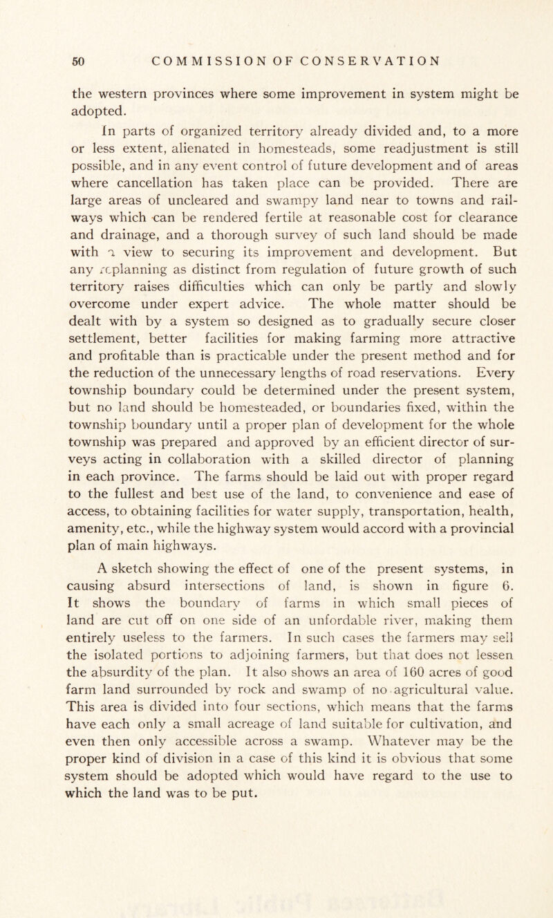 the western provinces where some improvement in system might be adopted. In parts of organized territory already divided and, to a more or less extent, alienated in homesteads, some readjustment is still possible, and in any event control of future development and of areas where cancellation has taken place can be provided. There are large areas of uncleared and swampy land near to towns and rail¬ ways which can be rendered fertile at reasonable cost for clearance and drainage, and a thorough survey of such land should be made with a view to securing its improvement and development. But any replanning as distinct from regulation of future growth of such territory raises difficulties which can only be partly and slowly overcome under expert advice. The whole matter should be dealt with by a system so designed as to gradually secure closer settlement, better facilities for making farming more attractive and profitable than is practicable under the present method and for the reduction of the unnecessary lengths of road reservations. Every township boundary could be determined under the present system, but no land should be homesteaded, or boundaries fixed, within the township boundary until a proper plan of development for the whole township was prepared and approved by an efficient director of sur¬ veys acting in collaboration with a skilled director of planning in each province. The farms should be laid out with proper regard to the fullest and best use of the land, to convenience and ease of access, to obtaining facilities for water supply, transportation, health, amenity, etc., while the highway system would accord with a provincial plan of main highways. A sketch showing the effect of one of the present systems, in causing absurd intersections of land, is shown in figure 6. It shows the boundary of farms in which small pieces of land are cut off on one side of an unfordable river, making them entirely useless to the farmers. In such cases the farmers may sell the isolated portions to adjoining farmers, but that does not lessen the absurdity of the plan. It also shows an area of 160 acres of good farm land surrounded by rock and swamp of no agricultural value. This area is divided into four sections, which means that the farms have each only a small acreage of land suitable for cultivation, and even then only accessible across a swamp. Whatever may be the proper kind of division in a case of this kind it is obvious that some system should be adopted which would have regard to the use to which the land was to be put.