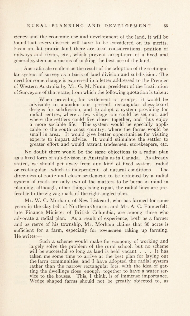 ciency and the economic use and development of the land, it will be found that every district will have to be considered on its merits. Even on flat prairie land there are local considerations, position of railways and rivers, etc., which prevent acceptance of a fixed and general system as a means of making the best use of the land. Australia also suffers as the result of the adoption of the rectangu¬ lar system of survey as a basis of land division and subdivision. The need for some change is expressed in a letter addressed to the Premier of Western Australia by Mr. G. M. Nunn, president of the Institution of Surveyors of that state, from which the following quotation is taken: When providing for settlement in groups, it would be advisable to abandon our present rectangular chess-board designs for subdivision, and to adopt a system providing for radial centres, where a few village lots could be set out, and where the settlers could live closer together, and thus enjoy a more sociable life. This system would be specially appli¬ cable to the south coast country, where the farms would be small in area. It would give better opportunities for visiting experts to impart advice. It would stimulate the settler to greater effort and would attract tradesmen, storekeepers, etc. No doubt there would be the same objections to a radial plan as a fixed form of sub-division in Australia as in Canada. As already stated, we should get away from any kind of fixed system—radial or rectangular—which is independent of natural conditions. The directness of route and closer settlement to be obtained by a radial system of roads are only two of the matters to be borne in mind in planning, although, other things being equal, the radial lines are pre¬ ferable to the zig-zag roads of the right-angled plan. Mr. W. C. Morham, of New Liskeard, who has farmed for some years in the clay belt of Northern Ontario, and Mr. A. C. Flumerfelt, late Finance Minister of British Columbia, are among those who advocate a radial plan. As a result of experience, both as a farmer and as reeve of his township, Mr. Morham claims that 80 acres is sufficient for a farm, especially for townsmen taking up farming. He writes:— Such a scheme would make for economy of working and largely solve the problem of the rural school, but no scheme will be successful so long as land is held vacant ... It has taken me some time to arrive at the best plan for laying out the farm communities, and I have adopted the radial system rather than the narrow rectangular lots, with the idea of get¬ ting the dwellings close enough together to have a water ser¬ vice to the houses. This, I think, is of immense importance. Wedge shaped farms should not be greatly objected to, as