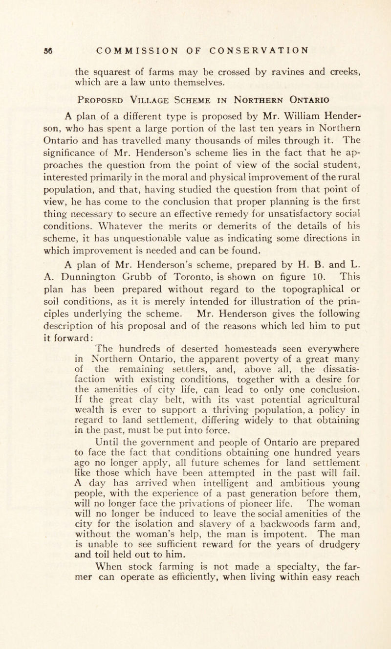 the squarest of farms may be crossed by ravines and creeks, which are a law unto themselves. Proposed Village Scheme in Northern Ontario A plan of a different type is proposed by Mr. William Hender¬ son, who has spent a large portion of the last ten years in Northern Ontario and has travelled many thousands of miles through it. The significance of Mr. Henderson’s scheme lies in the fact that he ap¬ proaches the question from the point of view of the social student, interested primarily in the moral and physical improvement of the rural population, and that, having studied the question from that point of view, he has come to the conclusion that proper planning is the first thing necessary to secure an effective remedy for unsatisfactory social conditions. Whatever the merits or demerits of the details of his scheme, it has unquestionable value as indicating some directions in which improvement is needed and can be found. A plan of Mr. Henderson’s scheme, prepared by H. B. and L. A. Dunnington Grubb of Toronto, is shown on figure 10. This plan has been prepared without regard to the topographical or soil conditions, as it is merely intended for illustration of the prin¬ ciples underlying the scheme. Mr. Henderson gives the following description of his proposal and of the reasons which led him to put it forward: The hundreds of deserted homesteads seen everywhere in Northern Ontario, the apparent poverty of a great many of the remaining settlers, and, above all, the dissatis¬ faction with existing conditions, together with a desire for the amenities of city life, can lead to only one conclusion. If the great clay belt, with its vast potential agricultural wealth is ever to support a thriving population, a policy in regard to land settlement, differing widely to that obtaining in the past, must be put into force. Until the government and people of Ontario are prepared to face the fact that conditions obtaining one hundred years ago no longer apply, all future schemes for land settlement like those which have been attempted in the past will fail. A day has arrived when intelligent and ambitious young people, with the experience of a past generation before them, will no longer face the privations of pioneer life. The woman will no longer be induced to leave the social amenities of the city for the isolation and slavery of a backwoods farm and, without the woman’s help, the man is impotent. The man is unable to see sufficient reward for the years of drudgery and toil held out to him. When stock farming is not made a specialty, the far¬ mer can operate as efficiently, when living within easy reach