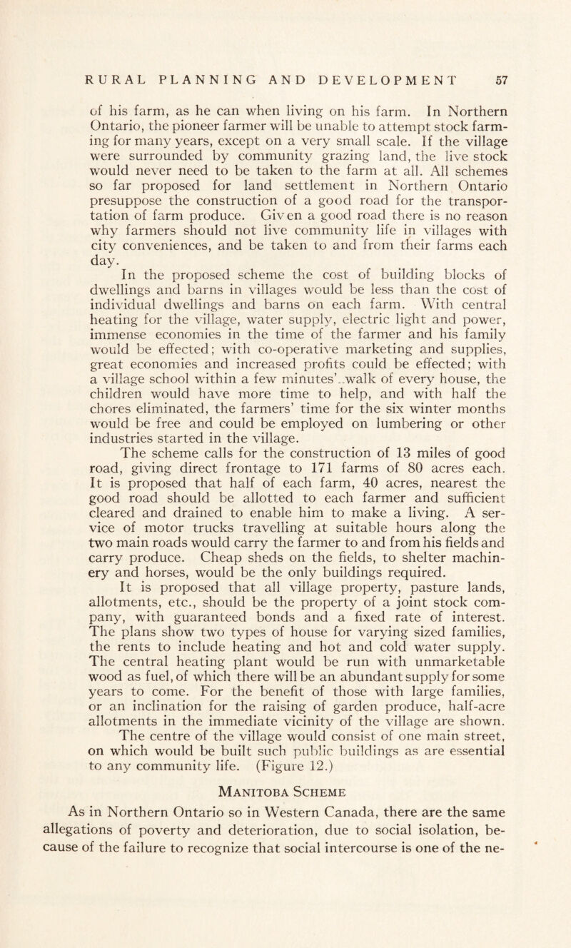 of his form, as he can when living on his form. In Northern Ontario, the pioneer former will be unable to attempt stock form¬ ing for many years, except on a very small scale. If the village were surrounded by community grazing land, the live stock would never need to be taken to the farm at all. All schemes so far proposed for land settlement in Northern Ontario presuppose the construction of a good road for the transpor¬ tation of farm produce. Given a good road there is no reason why farmers should not live community life in villages with city conveniences, and be taken to and from their farms each day. In the proposed scheme the cost of building blocks of dwellings and barns in villages would be less than the cost of individual dwellings and barns on each farm. With central heating for the village, water supply, electric light and power, immense economies in the time of the farmer and his family would be effected; with co-operative marketing and supplies, great economies and increased profits could be effected; with a village school within a few minutesCwalk of every house, the children would have more time to help, and with half the chores eliminated, the farmers’ time for the six winter months would be free and could be employed on lumbering or other industries started in the village. The scheme calls for the construction of 13 miles of good road, giving direct frontage to 171 farms of 80 acres each. It is proposed that half of each farm, 40 acres, nearest the good road should be allotted to each farmer and sufficient cleared and drained to enable him to make a living. A ser¬ vice of motor trucks travelling at suitable hours along the two main roads would carry the farmer to and from his fields and carry produce. Cheap sheds on the fields, to shelter machin¬ ery and horses, would be the only buildings required. It is proposed that all village property, pasture lands, allotments, etc., should be the property of a joint stock com¬ pany, with guaranteed bonds and a fixed rate of interest. The plans show two types of house for varying sized families, the rents to include heating and hot and cold water supply. The central heating plant would be run with unmarketable wood as fuel, of which there will be an abundant supply for some years to come. For the benefit of those with large families, or an inclination for the raising of garden produce, half-acre allotments in the immediate vicinity of the village are shown. The centre of the village would consist of one main street, on which would be built such public buildings as are essential to any community life. (Figure 12.) Manitoba Scheme As in Northern Ontario so in Western Canada, there are the same allegations of poverty and deterioration, due to social isolation, be¬ cause of the failure to recognize that social intercourse is one of the ne-