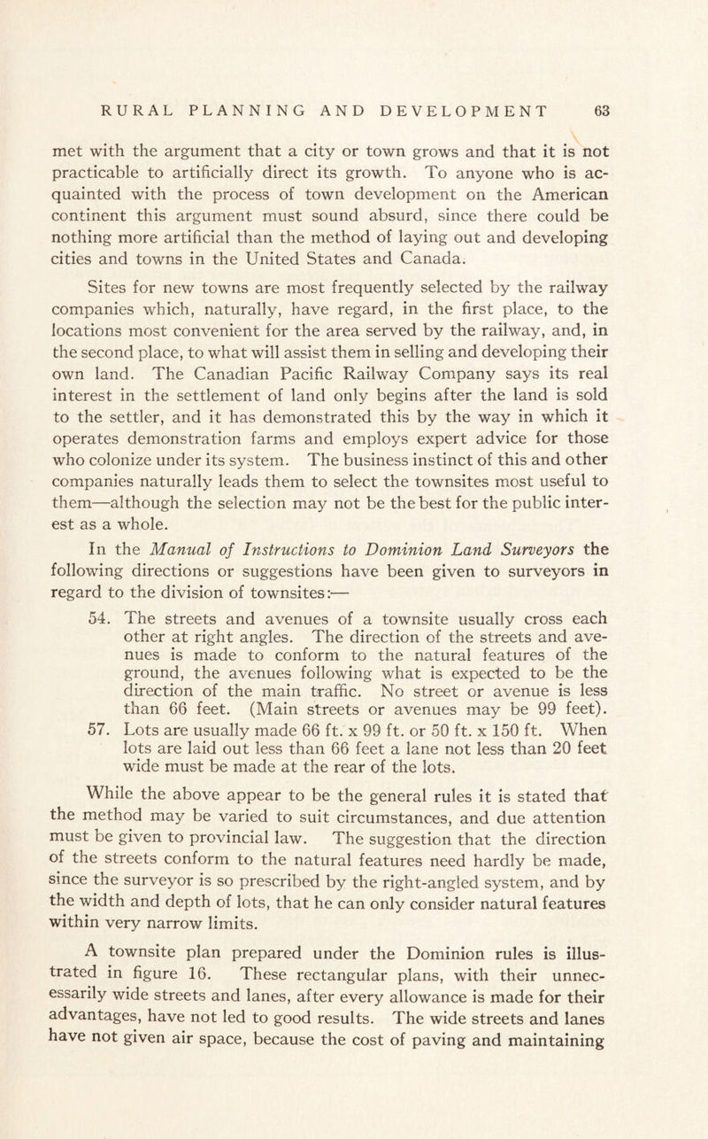 met with the argument that a city or town grows and that it is not practicable to artificially direct its growth. To anyone who is ac¬ quainted with the process of town development on the American continent this argument must sound absurd, since there could be nothing more artificial than the method of laying out and developing cities and towns in the United States and Canada. Sites for new towns are most frequently selected by the railway companies which, naturally, have regard, in the first place, to the locations most convenient for the area served by the railway, and, in the second place, to what will assist them in selling and developing their own land. The Canadian Pacific Railway Company says its real interest in the settlement of land only begins after the land is sold to the .settler, and it has demonstrated this by the way in which it operates demonstration farms and employs expert advice for those who colonize under its system. The business instinct of this and other companies naturally leads them to select the townsites most useful to them—although the selection may not be the best for the public inter¬ est as a whole. In the Manual of Instructions to Dominion Land Surveyors the following directions or suggestions have been given to surveyors in regard to the division of townsites:— 54. The streets and avenues of a townsite usually cross each other at right angles. The direction of the streets and ave¬ nues is made to conform to the natural features of the ground, the avenues following what is expected to be the direction of the main traffic. No street or avenue is less than 66 feet. (Main streets or avenues may be 99 feet). 57. Lots are usually made 66 ft. x 99 ft. or 50 ft. x 150 ft. When lots are laid out less than 66 feet a lane not less than 20 feet wide must be made at the rear of the lots. While the above appear to be the general rules it is stated that the method may be varied to suit circumstances, and due attention must be given to provincial law. The suggestion that the direction of the streets conform to the natural features need hardly be made, since the surveyor is so prescribed by the right-angled system, and by the width and depth of lots, that he can only consider natural features within very narrow limits. A townsite plan prepared under the Dominion rules is illus¬ trated in figure 16. These rectangular plans, with their unnec¬ essarily wide streets and lanes, after every allowance is made for their advantages, have not led to good results. The wide streets and lanes have not given air space, because the cost of paving and maintaining