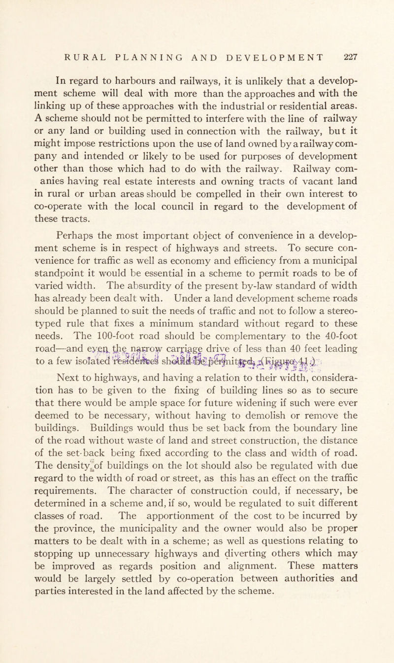 In regard to harbours and railways, it is unlikely that a develop¬ ment scheme will deal with more than the approaches and with the linking up of these approaches with the industrial or residential areas. A scheme should not be permitted to interfere with the line of railway or any land or building used in connection with the railway, but it might impose restrictions upon the use of land owned by a railway com¬ pany and intended or likely to be used for purposes of development other than those which had to do with the railway. Railway com- anies having real estate interests and owning tracts of vacant land in rural or urban areas should be compelled in their own interest to co-operate with the local council in regard to the development of these tracts. Perhaps the most important object of convenience in a develop¬ ment scheme is in respect of highways and streets. To secure con¬ venience for traffic as well as economy and efficiency from a municipal standpoint it would be essential in a scheme to permit roads to be of varied width. The absurdity of the present by-law standard of width has already been dealt with. Under a land development scheme roads should be planned to suit the needs of traffic and not to follow a stereo¬ typed rule that fixes a minimum standard without regard to these needs. The 100-foot road should be complementary to the 40-foot road—and eyeip bhe^n^rroiy carriage drive of less than 40 feet leading to a few isolated 4%sicWfffeei s Next to highways, and having a relation to their width, considera¬ tion has to be given to the fixing of building lines so as to secure that there would be ample space for future widening if such were ever deemed to be necessary, without having to demolish or remove the buildings. Buildings would thus be set back from the boundary line of the road without waste of land and street construction, the distance of the set-back being fixed according to the class and width of road. The density of buildings on the lot should also be regulated with due regard to the width of road or street, as this has an effect on the traffic requirements. The character of construction could, if necessary, be determined in a scheme and, if so, would be regulated to suit different classes of road. The apportionment of the cost to be incurred by the province, the municipality and the owner would also be proper matters to be dealt with in a scheme; as well as questions relating to stopping up unnecessary highways and diverting others which may be improved as regards position and alignment. These matters would be largely settled by co-operation between authorities and parties interested in the land affected by the scheme.