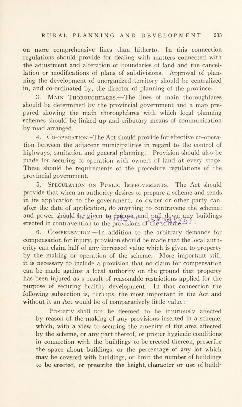 on more comprehensive lines than hitherto. In this connection regulations should provide for dealing with matters connected with the adjustment and alteration of boundaries of land and the cancel¬ lation or modifications of plans of subdivisions. Approval of plan¬ ning the development of unorganized territory should be centralized in, and co-ordinated by, the director of planning of the province. 3. Main Thoroughfares.—The lines of main thoroughfares should be determined by the provincial government and a map pre¬ pared showing the main thoroughfares with which local planning schemes should be linked up and tributary means of communication by road arranged. 4. Co-OPERATION.-The Act should provide for effective co-opera¬ tion between the adjacent municipalities in regard to the control of highways, sanitation and general planning. Provision should also be made for securing co-operation with owners of land at every stage. These should be requirements of the procedure regulations of the provincial government. 5. Speculation on Public Improvements.—The Act should provide that when an authority desires to prepare a scheme and sends in its application to the government, no owner or other party can, after the date of application, do anything to contravene the scheme; and power, should dbe /given to .pfshov^and, pull tlg'WlH.any buildings erected in contravention to the provisions of* tne*~'','- 6. Compensation.—In addition to the arbitrary demands for compensation for injury, provision should be made that the local auth¬ ority can claim half of any increased value which is given to property by the making or operation of the scheme. More important still, it is necessary to include a provision that no claim for compensation can be made against a local authority on the ground that property has been injured as a result of reasonable restrictions applied for the purpose of securing healthy development. In that connection the following subsection is, perhaps, the most important in the Act and without it an Act would be of comparatively little value:— Property shall not be deemed to be injuriously affected by reason of the making of any provisions inserted in a scheme, which, with a view to securing the amenity of the area affected by the scheme, or any part thereof, or proper hygienic conditions in connection with the buildings to be erected thereon, prescribe the space about buildings, or the percentage of any lot which may be covered with buildings, or limit the number of buildings to be erected, or prescribe the height, character or use of build-