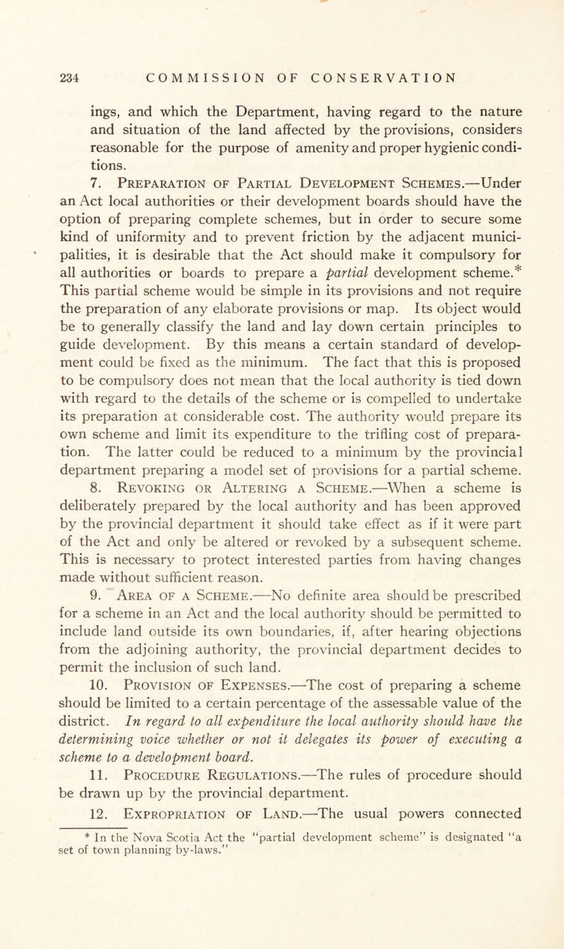 ings, and which the Department, having regard to the nature and situation of the land affected by the provisions, considers reasonable for the purpose of amenity and proper hygienic condi¬ tions. 7. Preparation of Partial Development Schemes.—Under an Act local authorities or their development boards should have the option of preparing complete schemes, but in order to secure some kind of uniformity and to prevent friction by the adjacent munici¬ palities, it is desirable that the Act should make it compulsory for all authorities or boards to prepare a partial development scheme.* This partial scheme would be simple in its provisions and not require the preparation of any elaborate provisions or map. Its object would be to generally classify the land and lay down certain principles to guide development. By this means a certain standard of develop¬ ment could be fixed as the minimum. The fact that this is proposed to be compulsory does not mean that the local authority is tied down with regard to the details of the scheme or is compelled to undertake its preparation at considerable cost. The authority would prepare its own scheme and limit its expenditure to the trifling cost of prepara¬ tion. The latter could be reduced to a minimum by the provincial department preparing a model set of provisions for a partial scheme. 8. Revoking or Altering a Scheme.—When a scheme is deliberately prepared by the local authority and has been approved by the provincial department it should take effect as if it were part of the Act and only be altered or revoked by a subsequent scheme. This is necessary to protect interested parties from having changes made without sufficient reason. 9. Area of a Scheme.—No definite area should be prescribed for a scheme in an Act and the local authority should be permitted to include land outside its own boundaries, if, after hearing objections from the adjoining authority, the provincial department decides to permit the inclusion of such land. 10. Provision of Expenses.—The cost of preparing a scheme should be limited to a certain percentage of the assessable value of the district. In regard to all expenditure the local authority should have the determining voice whether or not it delegates its power of executing a scheme to a development board. 11. Procedure Regulations.—The rules of procedure should be drawn up by the provincial department. 12. Expropriation of Land.—The usual powers connected * In the Nova Scotia Act the “partial development scheme” is designated “a set of town planning by-laws.”